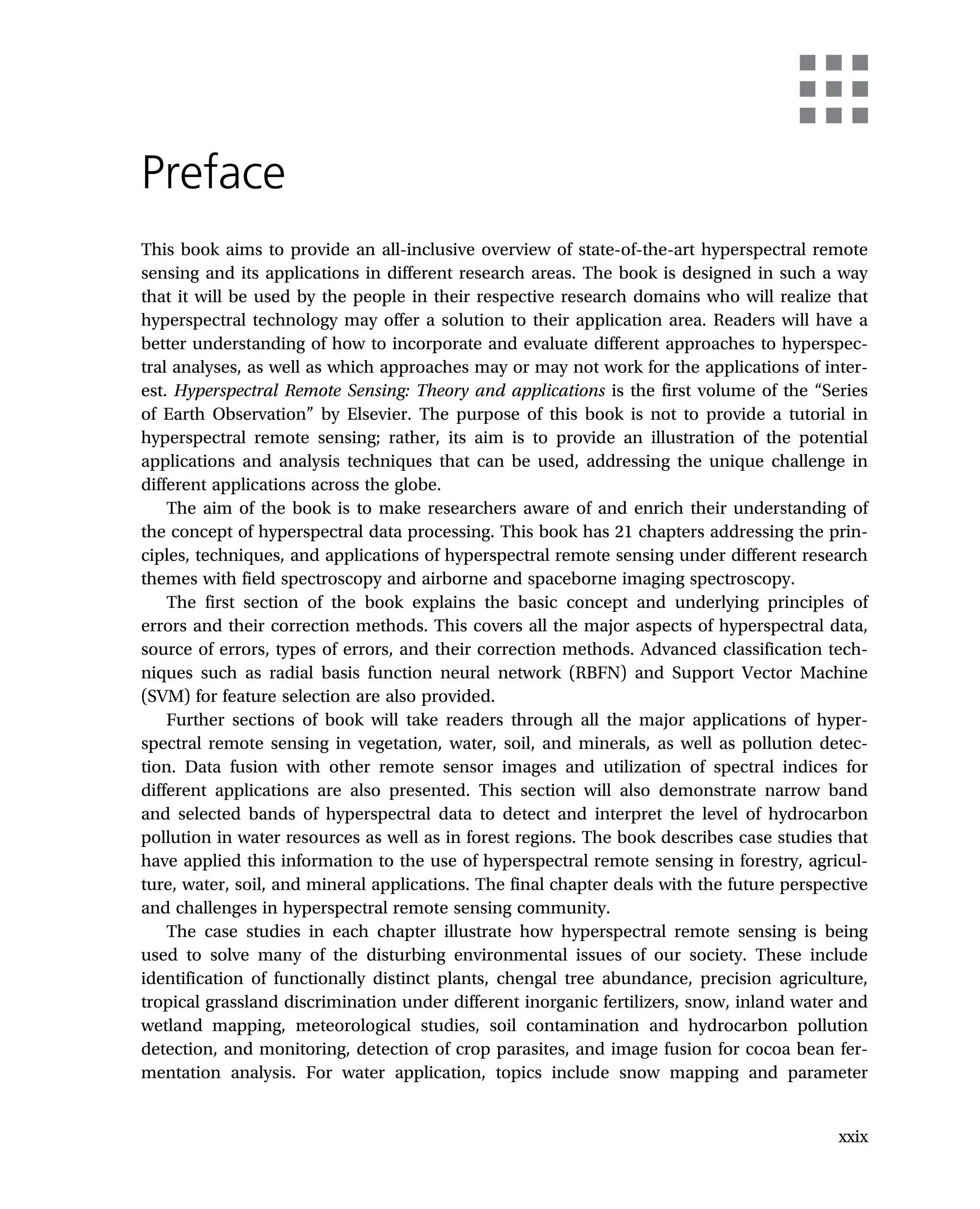 Preface
This book aims to provide an all-inclusive overview of state-of-the-art hyperspectral remote
sensing and its applications in different research areas. The book is designed in such a way
that it will be used by the people in their respective research domains who will realize that
hyperspectral technology may offer a solution to their application area. Readers will have a
better understanding of how to incorporate and evaluate different approaches to hyperspec-
tral analyses, as well as which approaches may or may not work for the applications of inter-
est. Hyperspectral Remote Sensing: Theory and applications is the first volume of the “Series
of Earth Observation” by Elsevier. The purpose of this book is not to provide a tutorial in
hyperspectral remote sensing; rather, its aim is to provide an illustration of the potential
applications and analysis techniques that can be used, addressing the unique challenge in
different applications across the globe.
The aim of the book is to make researchers aware of and enrich their understanding of
the concept of hyperspectral data processing. This book has 21 chapters addressing the prin-
ciples, techniques, and applications of hyperspectral remote sensing under different research
themes with field spectroscopy and airborne and spaceborne imaging spectroscopy.
The first section of the book explains the basic concept and underlying principles of
errors and their correction methods. This covers all the major aspects of hyperspectral data,
source of errors, types of errors, and their correction methods. Advanced classification tech-
niques such as radial basis function neural network (RBFN) and Support Vector Machine
(SVM) for feature selection are also provided.
Further sections of book will take readers through all the major applications of hyper-
spectral remote sensing in vegetation, water, soil, and minerals, as well as pollution detec-
tion. Data fusion with other remote sensor images and utilization of spectral indices for
different applications are also presented. This section will also demonstrate narrow band
and selected bands of hyperspectral data to detect and interpret the level of hydrocarbon
pollution in water resources as well as in forest regions. The book describes case studies that
have applied this information to the use of hyperspectral remote sensing in forestry, agricul-
ture, water, soil, and mineral applications. The final chapter deals with the future perspective
and challenges in hyperspectral remote sensing community.
The case studies in each chapter illustrate how hyperspectral remote sensing is being
used to solve many of the disturbing environmental issues of our society. These include
identification of functionally distinct plants, chengal tree abundance, precision agriculture,
tropical grassland discrimination under different inorganic fertilizers, snow, inland water and
wetland mapping, meteorological studies, soil contamination and hydrocarbon pollution
detection, and monitoring, detection of crop parasites, and image fusion for cocoa bean fer-
mentation analysis. For water application, topics include snow mapping and parameter
xxix
 