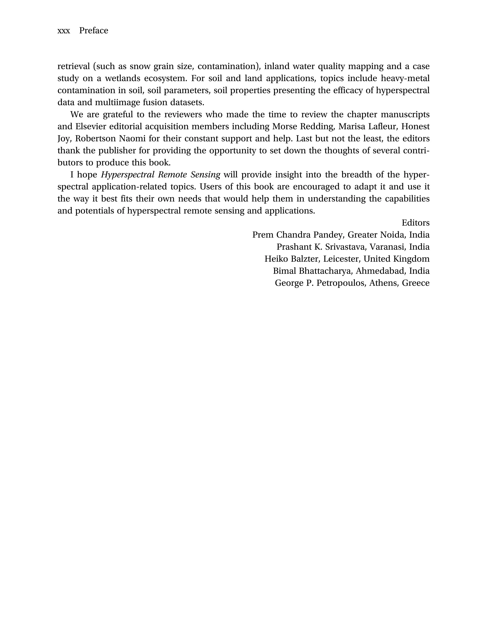 retrieval (such as snow grain size, contamination), inland water quality mapping and a case
study on a wetlands ecosystem. For soil and land applications, topics include heavy-metal
contamination in soil, soil parameters, soil properties presenting the efficacy of hyperspectral
data and multiimage fusion datasets.
We are grateful to the reviewers who made the time to review the chapter manuscripts
and Elsevier editorial acquisition members including Morse Redding, Marisa Lafleur, Honest
Joy, Robertson Naomi for their constant support and help. Last but not the least, the editors
thank the publisher for providing the opportunity to set down the thoughts of several contri-
butors to produce this book.
I hope Hyperspectral Remote Sensing will provide insight into the breadth of the hyper-
spectral application-related topics. Users of this book are encouraged to adapt it and use it
the way it best fits their own needs that would help them in understanding the capabilities
and potentials of hyperspectral remote sensing and applications.
Editors
Prem Chandra Pandey, Greater Noida, India
Prashant K. Srivastava, Varanasi, India
Heiko Balzter, Leicester, United Kingdom
Bimal Bhattacharya, Ahmedabad, India
George P. Petropoulos, Athens, Greece
xxx Preface
 