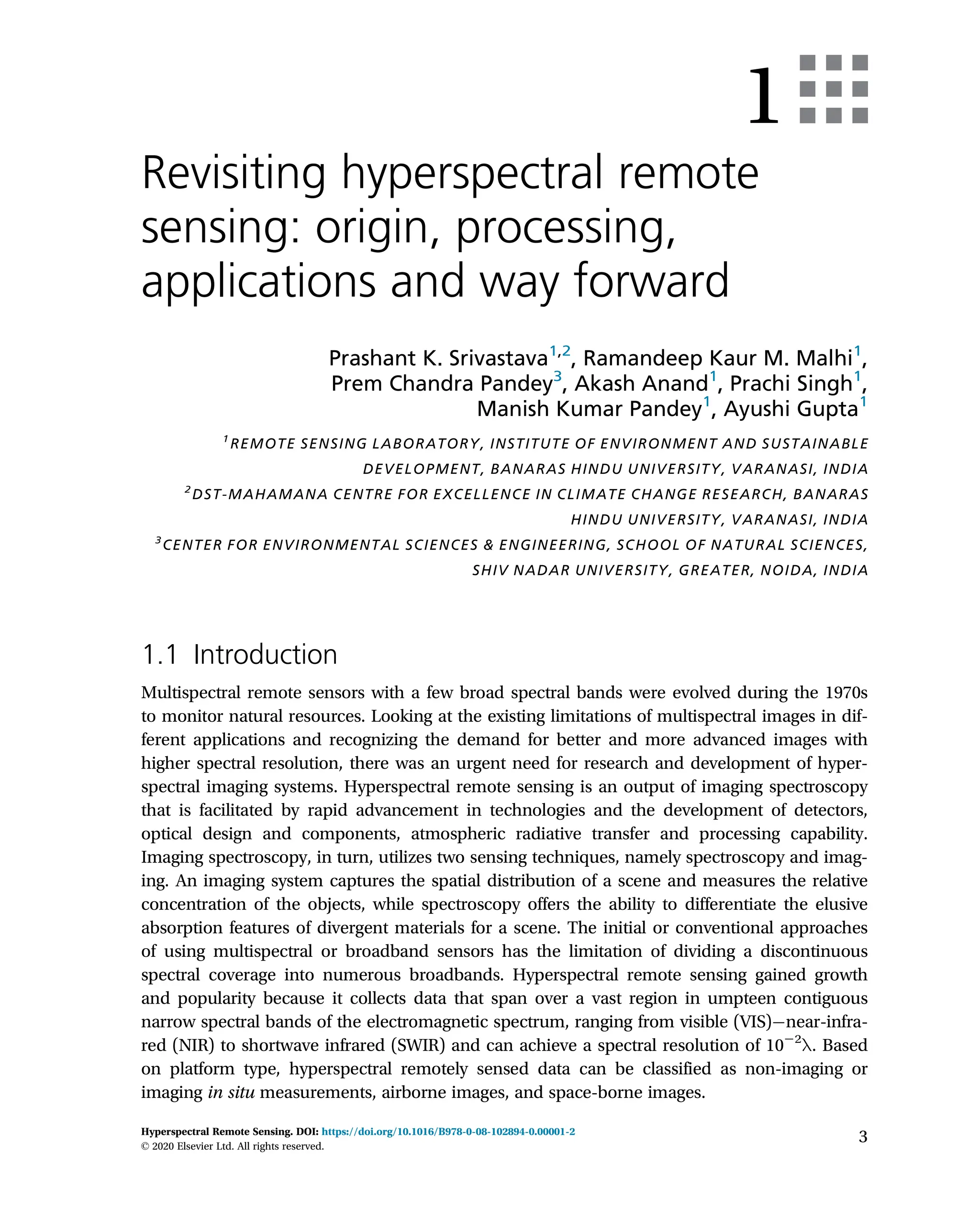 1
Revisiting hyperspectral remote
sensing: origin, processing,
applications and way forward
Prashant K. Srivastava1,2
, Ramandeep Kaur M. Malhi1
,
Prem Chandra Pandey3
, Akash Anand1
, Prachi Singh1
,
Manish Kumar Pandey1
, Ayushi Gupta1
1
REMOTE SENSING LABORATORY, INSTITUTE OF ENVIRONMENT AND SUSTAINABLE
DEVELOPMENT, BANARAS HINDU UNIVERSITY, VARANASI, INDIA
2
DST-MAHAMANA CENTRE FOR EXCELLENCE IN CLIMATE CHANGE RESEARCH, BANARAS
HINDU UNIVERSITY, VARANASI, INDIA
3
CENTER FOR ENVIRONMENTAL SCIENCES & ENGINEERING, SCHOOL OF NATURAL SCIENCES,
SHIV NADAR UNIVERSITY, GREATER, NOIDA, INDIA
1.1 Introduction
Multispectral remote sensors with a few broad spectral bands were evolved during the 1970s
to monitor natural resources. Looking at the existing limitations of multispectral images in dif-
ferent applications and recognizing the demand for better and more advanced images with
higher spectral resolution, there was an urgent need for research and development of hyper-
spectral imaging systems. Hyperspectral remote sensing is an output of imaging spectroscopy
that is facilitated by rapid advancement in technologies and the development of detectors,
optical design and components, atmospheric radiative transfer and processing capability.
Imaging spectroscopy, in turn, utilizes two sensing techniques, namely spectroscopy and imag-
ing. An imaging system captures the spatial distribution of a scene and measures the relative
concentration of the objects, while spectroscopy offers the ability to differentiate the elusive
absorption features of divergent materials for a scene. The initial or conventional approaches
of using multispectral or broadband sensors has the limitation of dividing a discontinuous
spectral coverage into numerous broadbands. Hyperspectral remote sensing gained growth
and popularity because it collects data that span over a vast region in umpteen contiguous
narrow spectral bands of the electromagnetic spectrum, ranging from visible (VIS) near-infra-
red (NIR) to shortwave infrared (SWIR) and can achieve a spectral resolution of 1022
λ. Based
on platform type, hyperspectral remotely sensed data can be classified as non-imaging or
imaging in situ measurements, airborne images, and space-borne images.
3
Hyperspectral Remote Sensing. DOI: https://doi.org/10.1016/B978-0-08-102894-0.00001-2
© 2020 Elsevier Ltd. All rights reserved.
 