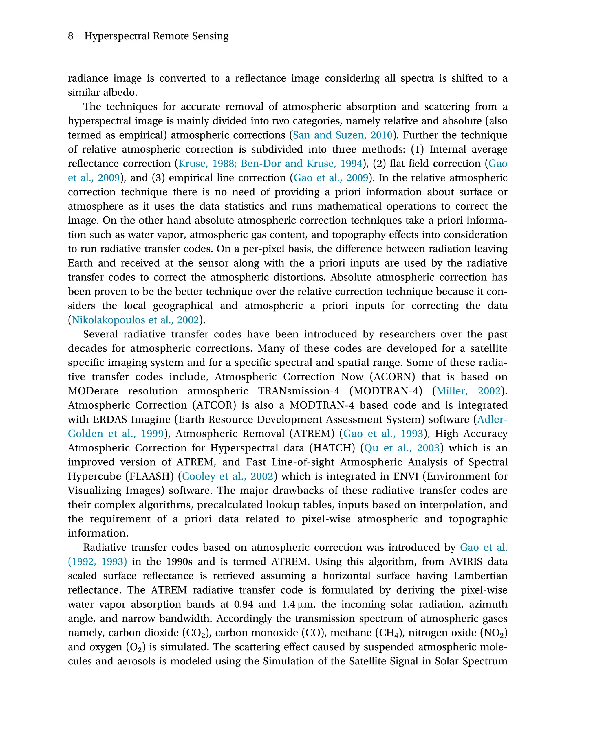 radiance image is converted to a reflectance image considering all spectra is shifted to a
similar albedo.
The techniques for accurate removal of atmospheric absorption and scattering from a
hyperspectral image is mainly divided into two categories, namely relative and absolute (also
termed as empirical) atmospheric corrections (San and Suzen, 2010). Further the technique
of relative atmospheric correction is subdivided into three methods: (1) Internal average
reflectance correction (Kruse, 1988; Ben-Dor and Kruse, 1994), (2) flat field correction (Gao
et al., 2009), and (3) empirical line correction (Gao et al., 2009). In the relative atmospheric
correction technique there is no need of providing a priori information about surface or
atmosphere as it uses the data statistics and runs mathematical operations to correct the
image. On the other hand absolute atmospheric correction techniques take a priori informa-
tion such as water vapor, atmospheric gas content, and topography effects into consideration
to run radiative transfer codes. On a per-pixel basis, the difference between radiation leaving
Earth and received at the sensor along with the a priori inputs are used by the radiative
transfer codes to correct the atmospheric distortions. Absolute atmospheric correction has
been proven to be the better technique over the relative correction technique because it con-
siders the local geographical and atmospheric a priori inputs for correcting the data
(Nikolakopoulos et al., 2002).
Several radiative transfer codes have been introduced by researchers over the past
decades for atmospheric corrections. Many of these codes are developed for a satellite
specific imaging system and for a specific spectral and spatial range. Some of these radia-
tive transfer codes include, Atmospheric Correction Now (ACORN) that is based on
MODerate resolution atmospheric TRANsmission-4 (MODTRAN-4) (Miller, 2002).
Atmospheric Correction (ATCOR) is also a MODTRAN-4 based code and is integrated
with ERDAS Imagine (Earth Resource Development Assessment System) software (Adler-
Golden et al., 1999), Atmospheric Removal (ATREM) (Gao et al., 1993), High Accuracy
Atmospheric Correction for Hyperspectral data (HATCH) (Qu et al., 2003) which is an
improved version of ATREM, and Fast Line-of-sight Atmospheric Analysis of Spectral
Hypercube (FLAASH) (Cooley et al., 2002) which is integrated in ENVI (Environment for
Visualizing Images) software. The major drawbacks of these radiative transfer codes are
their complex algorithms, precalculated lookup tables, inputs based on interpolation, and
the requirement of a priori data related to pixel-wise atmospheric and topographic
information.
Radiative transfer codes based on atmospheric correction was introduced by Gao et al.
(1992, 1993) in the 1990s and is termed ATREM. Using this algorithm, from AVIRIS data
scaled surface reflectance is retrieved assuming a horizontal surface having Lambertian
reflectance. The ATREM radiative transfer code is formulated by deriving the pixel-wise
water vapor absorption bands at 0.94 and 1.4 μm, the incoming solar radiation, azimuth
angle, and narrow bandwidth. Accordingly the transmission spectrum of atmospheric gases
namely, carbon dioxide (CO2), carbon monoxide (CO), methane (CH4), nitrogen oxide (NO2)
and oxygen (O2) is simulated. The scattering effect caused by suspended atmospheric mole-
cules and aerosols is modeled using the Simulation of the Satellite Signal in Solar Spectrum
8 Hyperspectral Remote Sensing
 