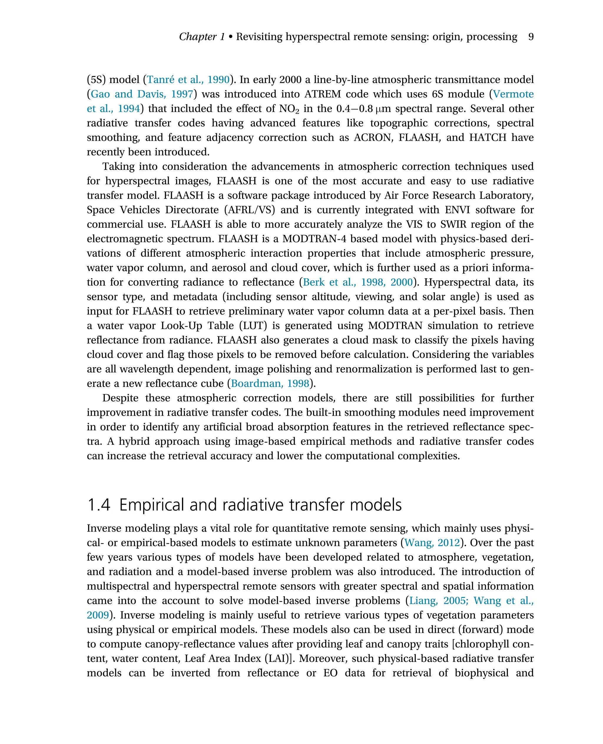 (5S) model (Tanré et al., 1990). In early 2000 a line-by-line atmospheric transmittance model
(Gao and Davis, 1997) was introduced into ATREM code which uses 6S module (Vermote
et al., 1994) that included the effect of NO2 in the 0.4 0.8 μm spectral range. Several other
radiative transfer codes having advanced features like topographic corrections, spectral
smoothing, and feature adjacency correction such as ACRON, FLAASH, and HATCH have
recently been introduced.
Taking into consideration the advancements in atmospheric correction techniques used
for hyperspectral images, FLAASH is one of the most accurate and easy to use radiative
transfer model. FLAASH is a software package introduced by Air Force Research Laboratory,
Space Vehicles Directorate (AFRL/VS) and is currently integrated with ENVI software for
commercial use. FLAASH is able to more accurately analyze the VIS to SWIR region of the
electromagnetic spectrum. FLAASH is a MODTRAN-4 based model with physics-based deri-
vations of different atmospheric interaction properties that include atmospheric pressure,
water vapor column, and aerosol and cloud cover, which is further used as a priori informa-
tion for converting radiance to reflectance (Berk et al., 1998, 2000). Hyperspectral data, its
sensor type, and metadata (including sensor altitude, viewing, and solar angle) is used as
input for FLAASH to retrieve preliminary water vapor column data at a per-pixel basis. Then
a water vapor Look-Up Table (LUT) is generated using MODTRAN simulation to retrieve
reflectance from radiance. FLAASH also generates a cloud mask to classify the pixels having
cloud cover and flag those pixels to be removed before calculation. Considering the variables
are all wavelength dependent, image polishing and renormalization is performed last to gen-
erate a new reflectance cube (Boardman, 1998).
Despite these atmospheric correction models, there are still possibilities for further
improvement in radiative transfer codes. The built-in smoothing modules need improvement
in order to identify any artificial broad absorption features in the retrieved reflectance spec-
tra. A hybrid approach using image-based empirical methods and radiative transfer codes
can increase the retrieval accuracy and lower the computational complexities.
1.4 Empirical and radiative transfer models
Inverse modeling plays a vital role for quantitative remote sensing, which mainly uses physi-
cal- or empirical-based models to estimate unknown parameters (Wang, 2012). Over the past
few years various types of models have been developed related to atmosphere, vegetation,
and radiation and a model-based inverse problem was also introduced. The introduction of
multispectral and hyperspectral remote sensors with greater spectral and spatial information
came into the account to solve model-based inverse problems (Liang, 2005; Wang et al.,
2009). Inverse modeling is mainly useful to retrieve various types of vegetation parameters
using physical or empirical models. These models also can be used in direct (forward) mode
to compute canopy-reflectance values after providing leaf and canopy traits [chlorophyll con-
tent, water content, Leaf Area Index (LAI)]. Moreover, such physical-based radiative transfer
models can be inverted from reflectance or EO data for retrieval of biophysical and
Chapter 1 • Revisiting hyperspectral remote sensing: origin, processing 9
 
