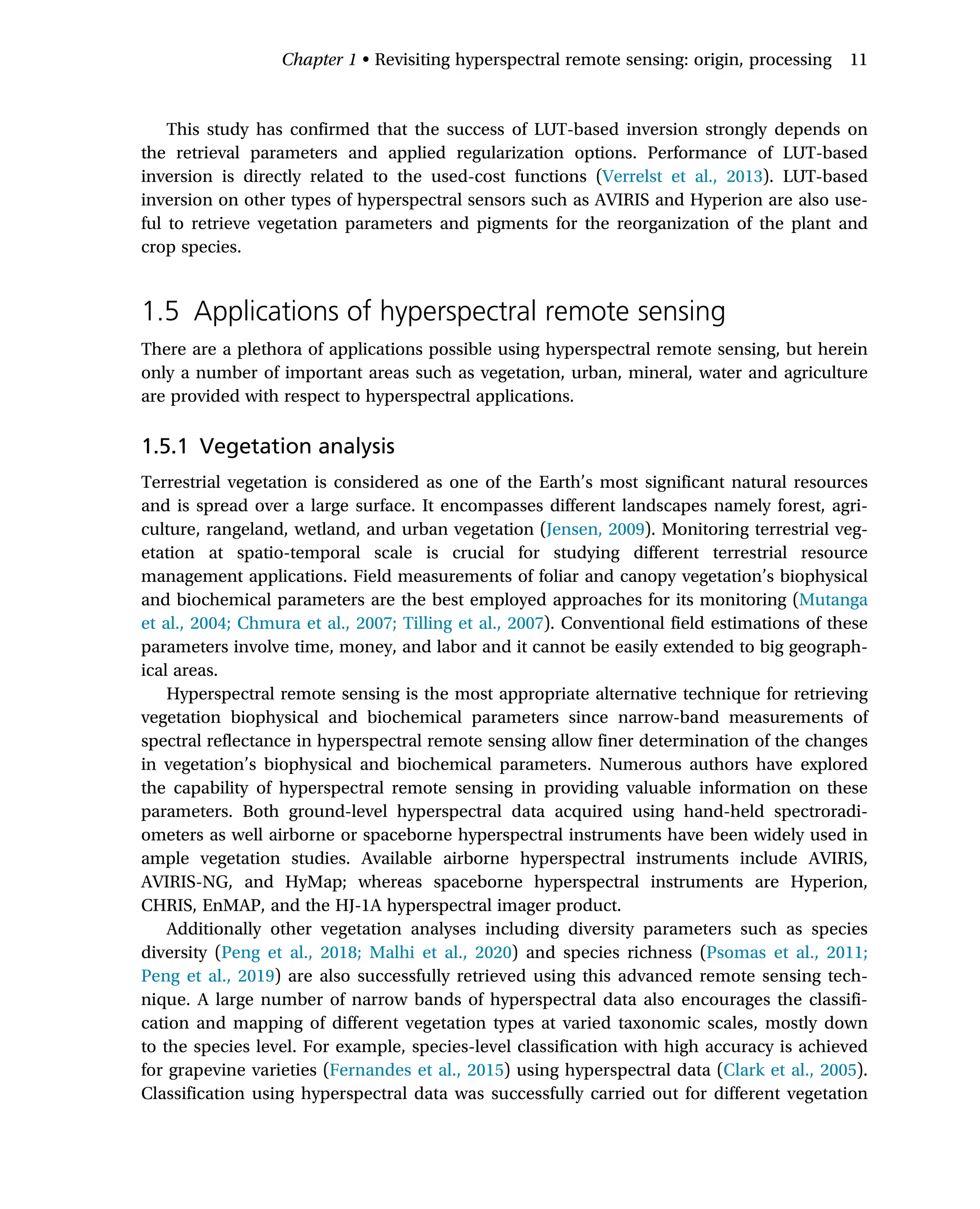 This study has confirmed that the success of LUT-based inversion strongly depends on
the retrieval parameters and applied regularization options. Performance of LUT-based
inversion is directly related to the used-cost functions (Verrelst et al., 2013). LUT-based
inversion on other types of hyperspectral sensors such as AVIRIS and Hyperion are also use-
ful to retrieve vegetation parameters and pigments for the reorganization of the plant and
crop species.
1.5 Applications of hyperspectral remote sensing
There are a plethora of applications possible using hyperspectral remote sensing, but herein
only a number of important areas such as vegetation, urban, mineral, water and agriculture
are provided with respect to hyperspectral applications.
1.5.1 Vegetation analysis
Terrestrial vegetation is considered as one of the Earth’s most significant natural resources
and is spread over a large surface. It encompasses different landscapes namely forest, agri-
culture, rangeland, wetland, and urban vegetation (Jensen, 2009). Monitoring terrestrial veg-
etation at spatio-temporal scale is crucial for studying different terrestrial resource
management applications. Field measurements of foliar and canopy vegetation’s biophysical
and biochemical parameters are the best employed approaches for its monitoring (Mutanga
et al., 2004; Chmura et al., 2007; Tilling et al., 2007). Conventional field estimations of these
parameters involve time, money, and labor and it cannot be easily extended to big geograph-
ical areas.
Hyperspectral remote sensing is the most appropriate alternative technique for retrieving
vegetation biophysical and biochemical parameters since narrow-band measurements of
spectral reflectance in hyperspectral remote sensing allow finer determination of the changes
in vegetation’s biophysical and biochemical parameters. Numerous authors have explored
the capability of hyperspectral remote sensing in providing valuable information on these
parameters. Both ground-level hyperspectral data acquired using hand-held spectroradi-
ometers as well airborne or spaceborne hyperspectral instruments have been widely used in
ample vegetation studies. Available airborne hyperspectral instruments include AVIRIS,
AVIRIS-NG, and HyMap; whereas spaceborne hyperspectral instruments are Hyperion,
CHRIS, EnMAP, and the HJ-1A hyperspectral imager product.
Additionally other vegetation analyses including diversity parameters such as species
diversity (Peng et al., 2018; Malhi et al., 2020) and species richness (Psomas et al., 2011;
Peng et al., 2019) are also successfully retrieved using this advanced remote sensing tech-
nique. A large number of narrow bands of hyperspectral data also encourages the classifi-
cation and mapping of different vegetation types at varied taxonomic scales, mostly down
to the species level. For example, species-level classification with high accuracy is achieved
for grapevine varieties (Fernandes et al., 2015) using hyperspectral data (Clark et al., 2005).
Classification using hyperspectral data was successfully carried out for different vegetation
Chapter 1 • Revisiting hyperspectral remote sensing: origin, processing 11
 