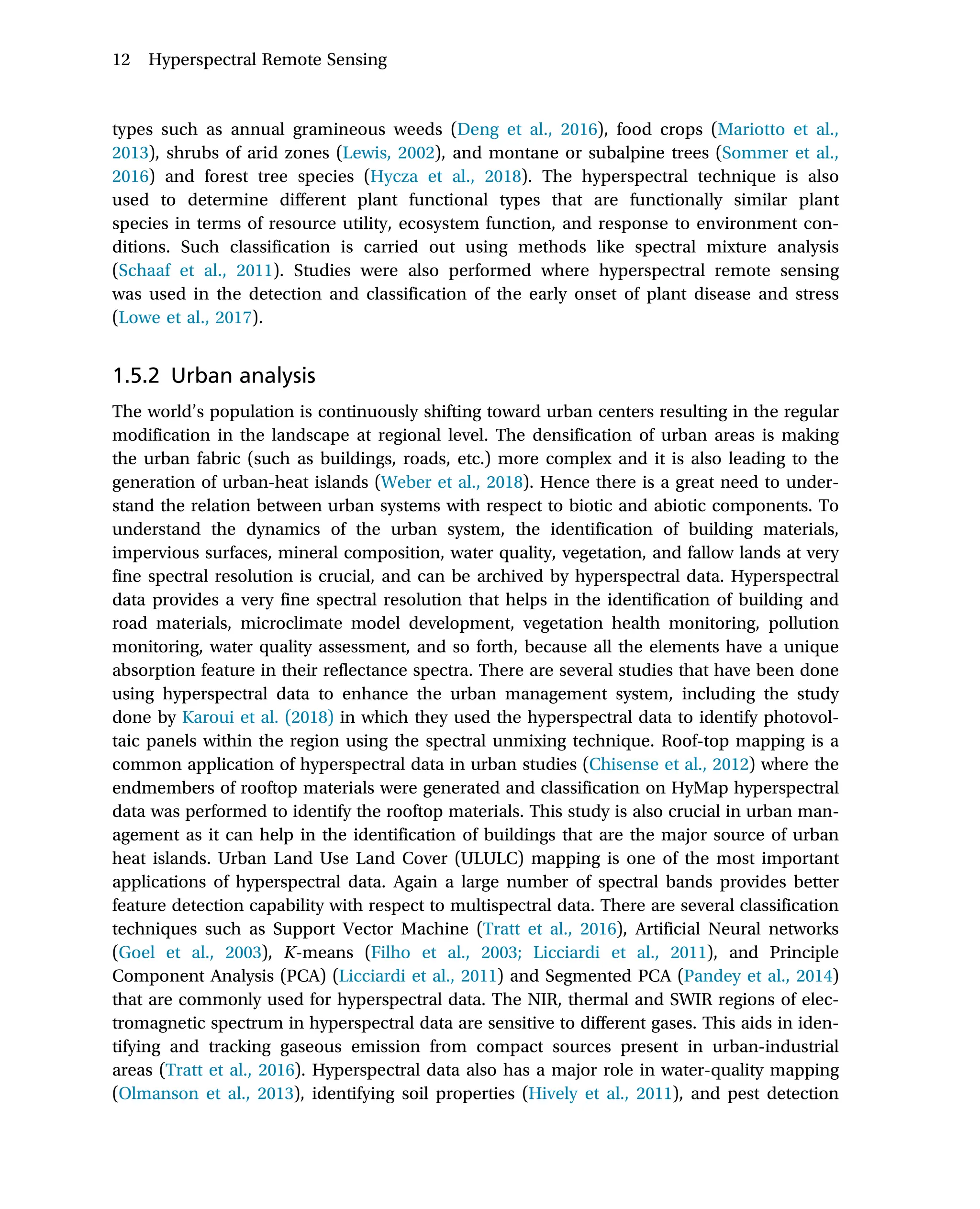 types such as annual gramineous weeds (Deng et al., 2016), food crops (Mariotto et al.,
2013), shrubs of arid zones (Lewis, 2002), and montane or subalpine trees (Sommer et al.,
2016) and forest tree species (Hycza et al., 2018). The hyperspectral technique is also
used to determine different plant functional types that are functionally similar plant
species in terms of resource utility, ecosystem function, and response to environment con-
ditions. Such classification is carried out using methods like spectral mixture analysis
(Schaaf et al., 2011). Studies were also performed where hyperspectral remote sensing
was used in the detection and classification of the early onset of plant disease and stress
(Lowe et al., 2017).
1.5.2 Urban analysis
The world’s population is continuously shifting toward urban centers resulting in the regular
modification in the landscape at regional level. The densification of urban areas is making
the urban fabric (such as buildings, roads, etc.) more complex and it is also leading to the
generation of urban-heat islands (Weber et al., 2018). Hence there is a great need to under-
stand the relation between urban systems with respect to biotic and abiotic components. To
understand the dynamics of the urban system, the identification of building materials,
impervious surfaces, mineral composition, water quality, vegetation, and fallow lands at very
fine spectral resolution is crucial, and can be archived by hyperspectral data. Hyperspectral
data provides a very fine spectral resolution that helps in the identification of building and
road materials, microclimate model development, vegetation health monitoring, pollution
monitoring, water quality assessment, and so forth, because all the elements have a unique
absorption feature in their reflectance spectra. There are several studies that have been done
using hyperspectral data to enhance the urban management system, including the study
done by Karoui et al. (2018) in which they used the hyperspectral data to identify photovol-
taic panels within the region using the spectral unmixing technique. Roof-top mapping is a
common application of hyperspectral data in urban studies (Chisense et al., 2012) where the
endmembers of rooftop materials were generated and classification on HyMap hyperspectral
data was performed to identify the rooftop materials. This study is also crucial in urban man-
agement as it can help in the identification of buildings that are the major source of urban
heat islands. Urban Land Use Land Cover (ULULC) mapping is one of the most important
applications of hyperspectral data. Again a large number of spectral bands provides better
feature detection capability with respect to multispectral data. There are several classification
techniques such as Support Vector Machine (Tratt et al., 2016), Artificial Neural networks
(Goel et al., 2003), K-means (Filho et al., 2003; Licciardi et al., 2011), and Principle
Component Analysis (PCA) (Licciardi et al., 2011) and Segmented PCA (Pandey et al., 2014)
that are commonly used for hyperspectral data. The NIR, thermal and SWIR regions of elec-
tromagnetic spectrum in hyperspectral data are sensitive to different gases. This aids in iden-
tifying and tracking gaseous emission from compact sources present in urban-industrial
areas (Tratt et al., 2016). Hyperspectral data also has a major role in water-quality mapping
(Olmanson et al., 2013), identifying soil properties (Hively et al., 2011), and pest detection
12 Hyperspectral Remote Sensing
 