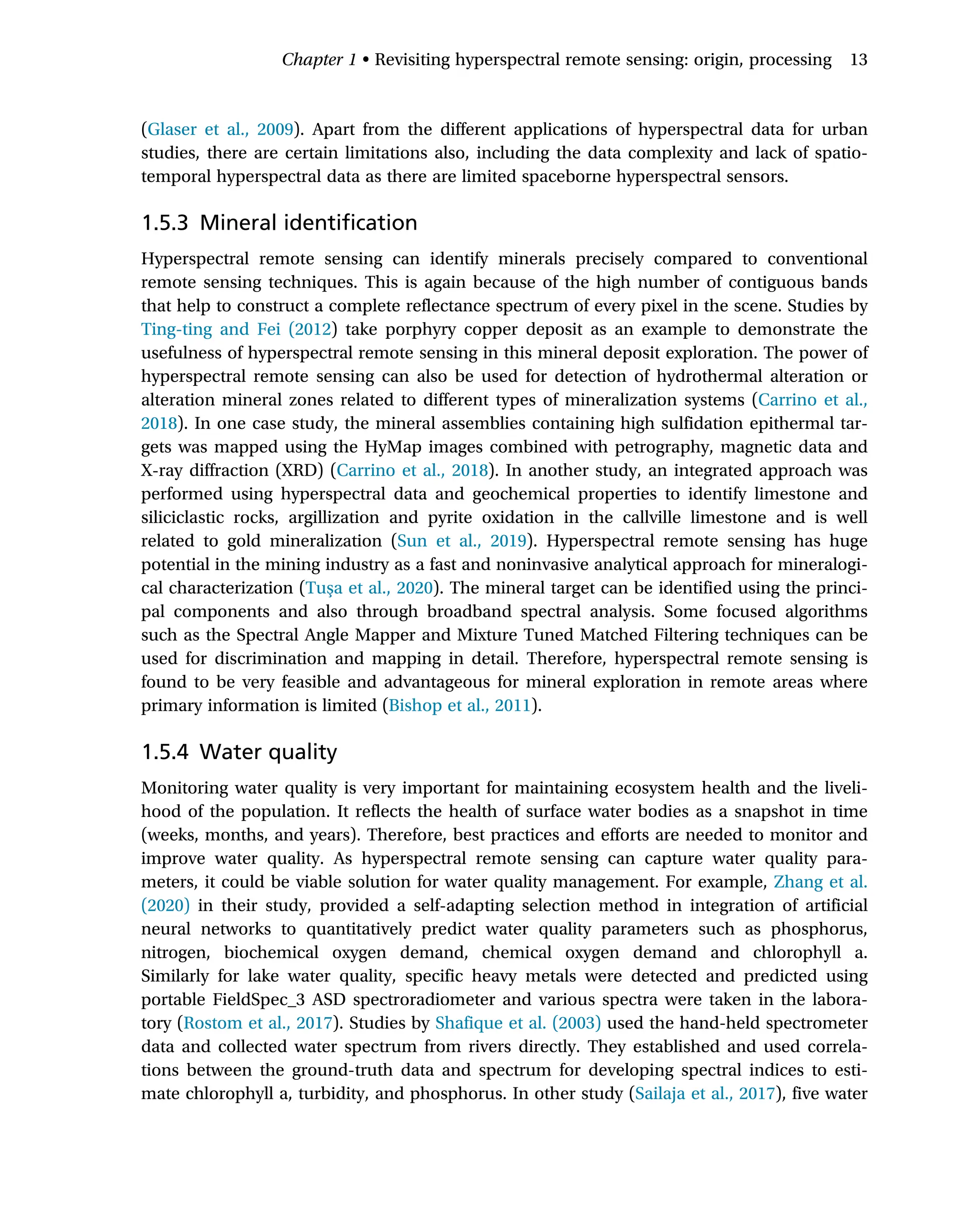 (Glaser et al., 2009). Apart from the different applications of hyperspectral data for urban
studies, there are certain limitations also, including the data complexity and lack of spatio-
temporal hyperspectral data as there are limited spaceborne hyperspectral sensors.
1.5.3 Mineral identification
Hyperspectral remote sensing can identify minerals precisely compared to conventional
remote sensing techniques. This is again because of the high number of contiguous bands
that help to construct a complete reflectance spectrum of every pixel in the scene. Studies by
Ting-ting and Fei (2012) take porphyry copper deposit as an example to demonstrate the
usefulness of hyperspectral remote sensing in this mineral deposit exploration. The power of
hyperspectral remote sensing can also be used for detection of hydrothermal alteration or
alteration mineral zones related to different types of mineralization systems (Carrino et al.,
2018). In one case study, the mineral assemblies containing high sulfidation epithermal tar-
gets was mapped using the HyMap images combined with petrography, magnetic data and
X-ray diffraction (XRD) (Carrino et al., 2018). In another study, an integrated approach was
performed using hyperspectral data and geochemical properties to identify limestone and
siliciclastic rocks, argillization and pyrite oxidation in the callville limestone and is well
related to gold mineralization (Sun et al., 2019). Hyperspectral remote sensing has huge
potential in the mining industry as a fast and noninvasive analytical approach for mineralogi-
cal characterization (Tuşa et al., 2020). The mineral target can be identified using the princi-
pal components and also through broadband spectral analysis. Some focused algorithms
such as the Spectral Angle Mapper and Mixture Tuned Matched Filtering techniques can be
used for discrimination and mapping in detail. Therefore, hyperspectral remote sensing is
found to be very feasible and advantageous for mineral exploration in remote areas where
primary information is limited (Bishop et al., 2011).
1.5.4 Water quality
Monitoring water quality is very important for maintaining ecosystem health and the liveli-
hood of the population. It reflects the health of surface water bodies as a snapshot in time
(weeks, months, and years). Therefore, best practices and efforts are needed to monitor and
improve water quality. As hyperspectral remote sensing can capture water quality para-
meters, it could be viable solution for water quality management. For example, Zhang et al.
(2020) in their study, provided a self-adapting selection method in integration of artificial
neural networks to quantitatively predict water quality parameters such as phosphorus,
nitrogen, biochemical oxygen demand, chemical oxygen demand and chlorophyll a.
Similarly for lake water quality, specific heavy metals were detected and predicted using
portable FieldSpec_3 ASD spectroradiometer and various spectra were taken in the labora-
tory (Rostom et al., 2017). Studies by Shafique et al. (2003) used the hand-held spectrometer
data and collected water spectrum from rivers directly. They established and used correla-
tions between the ground-truth data and spectrum for developing spectral indices to esti-
mate chlorophyll a, turbidity, and phosphorus. In other study (Sailaja et al., 2017), five water
Chapter 1 • Revisiting hyperspectral remote sensing: origin, processing 13
 