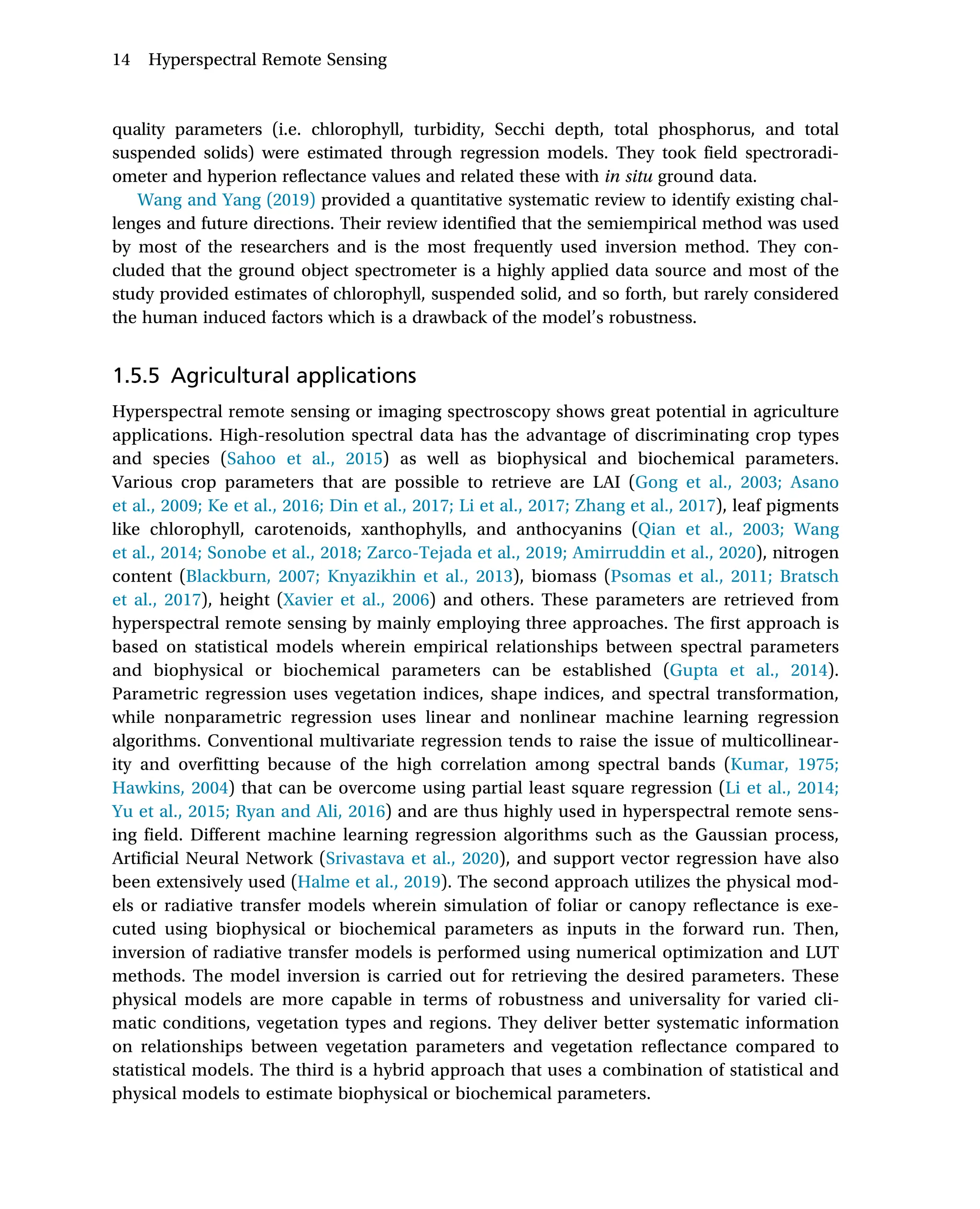 quality parameters (i.e. chlorophyll, turbidity, Secchi depth, total phosphorus, and total
suspended solids) were estimated through regression models. They took field spectroradi-
ometer and hyperion reflectance values and related these with in situ ground data.
Wang and Yang (2019) provided a quantitative systematic review to identify existing chal-
lenges and future directions. Their review identified that the semiempirical method was used
by most of the researchers and is the most frequently used inversion method. They con-
cluded that the ground object spectrometer is a highly applied data source and most of the
study provided estimates of chlorophyll, suspended solid, and so forth, but rarely considered
the human induced factors which is a drawback of the model’s robustness.
1.5.5 Agricultural applications
Hyperspectral remote sensing or imaging spectroscopy shows great potential in agriculture
applications. High-resolution spectral data has the advantage of discriminating crop types
and species (Sahoo et al., 2015) as well as biophysical and biochemical parameters.
Various crop parameters that are possible to retrieve are LAI (Gong et al., 2003; Asano
et al., 2009; Ke et al., 2016; Din et al., 2017; Li et al., 2017; Zhang et al., 2017), leaf pigments
like chlorophyll, carotenoids, xanthophylls, and anthocyanins (Qian et al., 2003; Wang
et al., 2014; Sonobe et al., 2018; Zarco-Tejada et al., 2019; Amirruddin et al., 2020), nitrogen
content (Blackburn, 2007; Knyazikhin et al., 2013), biomass (Psomas et al., 2011; Bratsch
et al., 2017), height (Xavier et al., 2006) and others. These parameters are retrieved from
hyperspectral remote sensing by mainly employing three approaches. The first approach is
based on statistical models wherein empirical relationships between spectral parameters
and biophysical or biochemical parameters can be established (Gupta et al., 2014).
Parametric regression uses vegetation indices, shape indices, and spectral transformation,
while nonparametric regression uses linear and nonlinear machine learning regression
algorithms. Conventional multivariate regression tends to raise the issue of multicollinear-
ity and overfitting because of the high correlation among spectral bands (Kumar, 1975;
Hawkins, 2004) that can be overcome using partial least square regression (Li et al., 2014;
Yu et al., 2015; Ryan and Ali, 2016) and are thus highly used in hyperspectral remote sens-
ing field. Different machine learning regression algorithms such as the Gaussian process,
Artificial Neural Network (Srivastava et al., 2020), and support vector regression have also
been extensively used (Halme et al., 2019). The second approach utilizes the physical mod-
els or radiative transfer models wherein simulation of foliar or canopy reflectance is exe-
cuted using biophysical or biochemical parameters as inputs in the forward run. Then,
inversion of radiative transfer models is performed using numerical optimization and LUT
methods. The model inversion is carried out for retrieving the desired parameters. These
physical models are more capable in terms of robustness and universality for varied cli-
matic conditions, vegetation types and regions. They deliver better systematic information
on relationships between vegetation parameters and vegetation reflectance compared to
statistical models. The third is a hybrid approach that uses a combination of statistical and
physical models to estimate biophysical or biochemical parameters.
14 Hyperspectral Remote Sensing
 