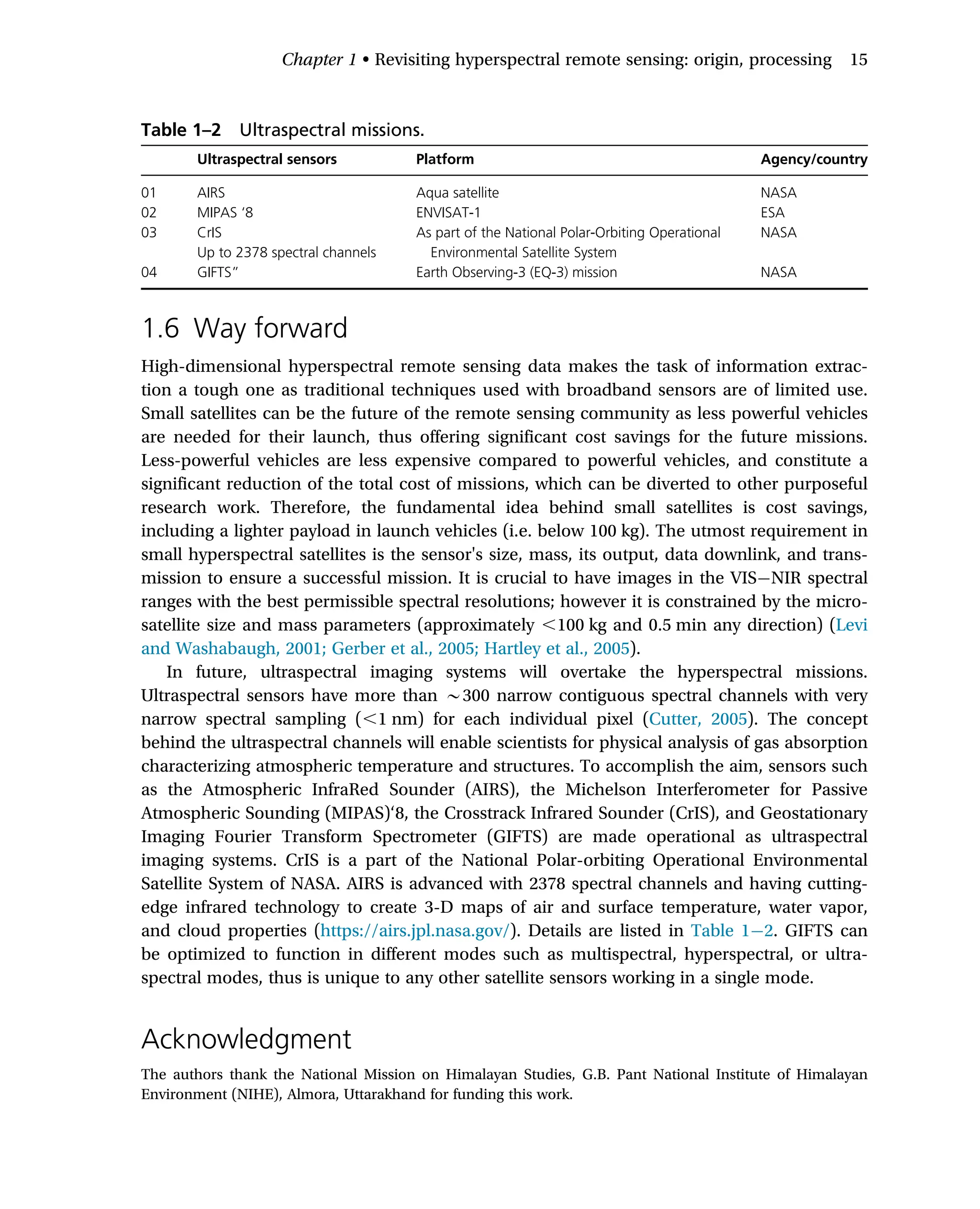1.6 Way forward
High-dimensional hyperspectral remote sensing data makes the task of information extrac-
tion a tough one as traditional techniques used with broadband sensors are of limited use.
Small satellites can be the future of the remote sensing community as less powerful vehicles
are needed for their launch, thus offering significant cost savings for the future missions.
Less-powerful vehicles are less expensive compared to powerful vehicles, and constitute a
significant reduction of the total cost of missions, which can be diverted to other purposeful
research work. Therefore, the fundamental idea behind small satellites is cost savings,
including a lighter payload in launch vehicles (i.e. below 100 kg). The utmost requirement in
small hyperspectral satellites is the sensor's size, mass, its output, data downlink, and trans-
mission to ensure a successful mission. It is crucial to have images in the VIS NIR spectral
ranges with the best permissible spectral resolutions; however it is constrained by the micro-
satellite size and mass parameters (approximately ,100 kg and 0.5 min any direction) (Levi
and Washabaugh, 2001; Gerber et al., 2005; Hartley et al., 2005).
In future, ultraspectral imaging systems will overtake the hyperspectral missions.
Ultraspectral sensors have more than B300 narrow contiguous spectral channels with very
narrow spectral sampling (,1 nm) for each individual pixel (Cutter, 2005). The concept
behind the ultraspectral channels will enable scientists for physical analysis of gas absorption
characterizing atmospheric temperature and structures. To accomplish the aim, sensors such
as the Atmospheric InfraRed Sounder (AIRS), the Michelson Interferometer for Passive
Atmospheric Sounding (MIPAS)‘8, the Crosstrack Infrared Sounder (CrIS), and Geostationary
Imaging Fourier Transform Spectrometer (GIFTS) are made operational as ultraspectral
imaging systems. CrIS is a part of the National Polar-orbiting Operational Environmental
Satellite System of NASA. AIRS is advanced with 2378 spectral channels and having cutting-
edge infrared technology to create 3-D maps of air and surface temperature, water vapor,
and cloud properties (https://airs.jpl.nasa.gov/). Details are listed in Table 1 2. GIFTS can
be optimized to function in different modes such as multispectral, hyperspectral, or ultra-
spectral modes, thus is unique to any other satellite sensors working in a single mode.
Acknowledgment
The authors thank the National Mission on Himalayan Studies, G.B. Pant National Institute of Himalayan
Environment (NIHE), Almora, Uttarakhand for funding this work.
Table 1–2 Ultraspectral missions.
Ultraspectral sensors Platform Agency/country
01 AIRS Aqua satellite NASA
02 MIPAS ‘8 ENVISAT-1 ESA
03 CrIS
Up to 2378 spectral channels
As part of the National Polar-Orbiting Operational
Environmental Satellite System
NASA
04 GIFTS” Earth Observing-3 (EQ-3) mission NASA
Chapter 1 • Revisiting hyperspectral remote sensing: origin, processing 15
 