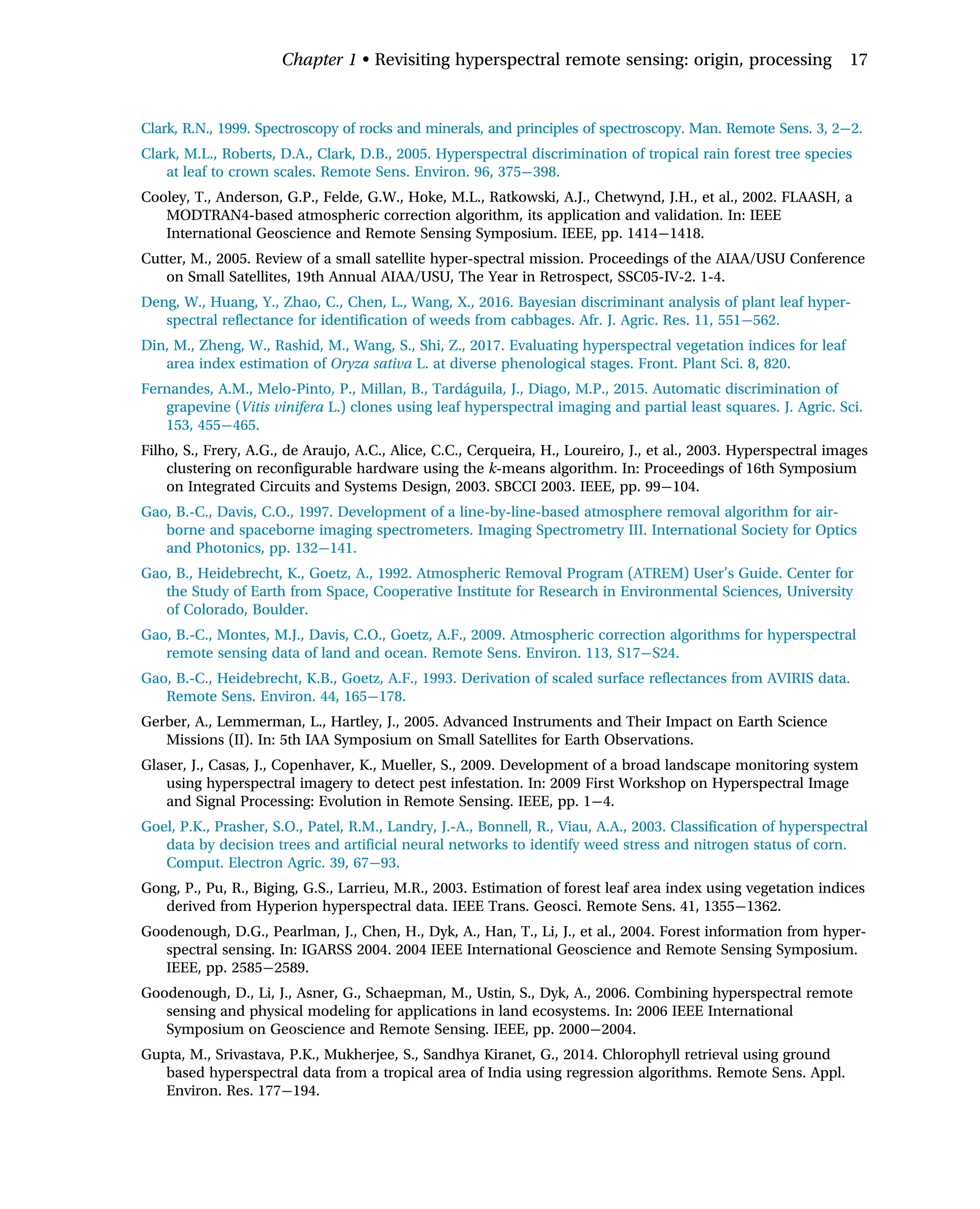 Clark, R.N., 1999. Spectroscopy of rocks and minerals, and principles of spectroscopy. Man. Remote Sens. 3, 2 2.
Clark, M.L., Roberts, D.A., Clark, D.B., 2005. Hyperspectral discrimination of tropical rain forest tree species
at leaf to crown scales. Remote Sens. Environ. 96, 375 398.
Cooley, T., Anderson, G.P., Felde, G.W., Hoke, M.L., Ratkowski, A.J., Chetwynd, J.H., et al., 2002. FLAASH, a
MODTRAN4-based atmospheric correction algorithm, its application and validation. In: IEEE
International Geoscience and Remote Sensing Symposium. IEEE, pp. 1414 1418.
Cutter, M., 2005. Review of a small satellite hyper-spectral mission. Proceedings of the AIAA/USU Conference
on Small Satellites, 19th Annual AIAA/USU, The Year in Retrospect, SSC05-IV-2. 1-4.
Deng, W., Huang, Y., Zhao, C., Chen, L., Wang, X., 2016. Bayesian discriminant analysis of plant leaf hyper-
spectral reflectance for identification of weeds from cabbages. Afr. J. Agric. Res. 11, 551 562.
Din, M., Zheng, W., Rashid, M., Wang, S., Shi, Z., 2017. Evaluating hyperspectral vegetation indices for leaf
area index estimation of Oryza sativa L. at diverse phenological stages. Front. Plant Sci. 8, 820.
Fernandes, A.M., Melo-Pinto, P., Millan, B., Tardáguila, J., Diago, M.P., 2015. Automatic discrimination of
grapevine (Vitis vinifera L.) clones using leaf hyperspectral imaging and partial least squares. J. Agric. Sci.
153, 455 465.
Filho, S., Frery, A.G., de Araujo, A.C., Alice, C.C., Cerqueira, H., Loureiro, J., et al., 2003. Hyperspectral images
clustering on reconfigurable hardware using the k-means algorithm. In: Proceedings of 16th Symposium
on Integrated Circuits and Systems Design, 2003. SBCCI 2003. IEEE, pp. 99 104.
Gao, B.-C., Davis, C.O., 1997. Development of a line-by-line-based atmosphere removal algorithm for air-
borne and spaceborne imaging spectrometers. Imaging Spectrometry III. International Society for Optics
and Photonics, pp. 132 141.
Gao, B., Heidebrecht, K., Goetz, A., 1992. Atmospheric Removal Program (ATREM) User’s Guide. Center for
the Study of Earth from Space, Cooperative Institute for Research in Environmental Sciences, University
of Colorado, Boulder.
Gao, B.-C., Montes, M.J., Davis, C.O., Goetz, A.F., 2009. Atmospheric correction algorithms for hyperspectral
remote sensing data of land and ocean. Remote Sens. Environ. 113, S17 S24.
Gao, B.-C., Heidebrecht, K.B., Goetz, A.F., 1993. Derivation of scaled surface reflectances from AVIRIS data.
Remote Sens. Environ. 44, 165 178.
Gerber, A., Lemmerman, L., Hartley, J., 2005. Advanced Instruments and Their Impact on Earth Science
Missions (II). In: 5th IAA Symposium on Small Satellites for Earth Observations.
Glaser, J., Casas, J., Copenhaver, K., Mueller, S., 2009. Development of a broad landscape monitoring system
using hyperspectral imagery to detect pest infestation. In: 2009 First Workshop on Hyperspectral Image
and Signal Processing: Evolution in Remote Sensing. IEEE, pp. 1 4.
Goel, P.K., Prasher, S.O., Patel, R.M., Landry, J.-A., Bonnell, R., Viau, A.A., 2003. Classification of hyperspectral
data by decision trees and artificial neural networks to identify weed stress and nitrogen status of corn.
Comput. Electron Agric. 39, 67 93.
Gong, P., Pu, R., Biging, G.S., Larrieu, M.R., 2003. Estimation of forest leaf area index using vegetation indices
derived from Hyperion hyperspectral data. IEEE Trans. Geosci. Remote Sens. 41, 1355 1362.
Goodenough, D.G., Pearlman, J., Chen, H., Dyk, A., Han, T., Li, J., et al., 2004. Forest information from hyper-
spectral sensing. In: IGARSS 2004. 2004 IEEE International Geoscience and Remote Sensing Symposium.
IEEE, pp. 2585 2589.
Goodenough, D., Li, J., Asner, G., Schaepman, M., Ustin, S., Dyk, A., 2006. Combining hyperspectral remote
sensing and physical modeling for applications in land ecosystems. In: 2006 IEEE International
Symposium on Geoscience and Remote Sensing. IEEE, pp. 2000 2004.
Gupta, M., Srivastava, P.K., Mukherjee, S., Sandhya Kiranet, G., 2014. Chlorophyll retrieval using ground
based hyperspectral data from a tropical area of India using regression algorithms. Remote Sens. Appl.
Environ. Res. 177 194.
Chapter 1 • Revisiting hyperspectral remote sensing: origin, processing 17
 