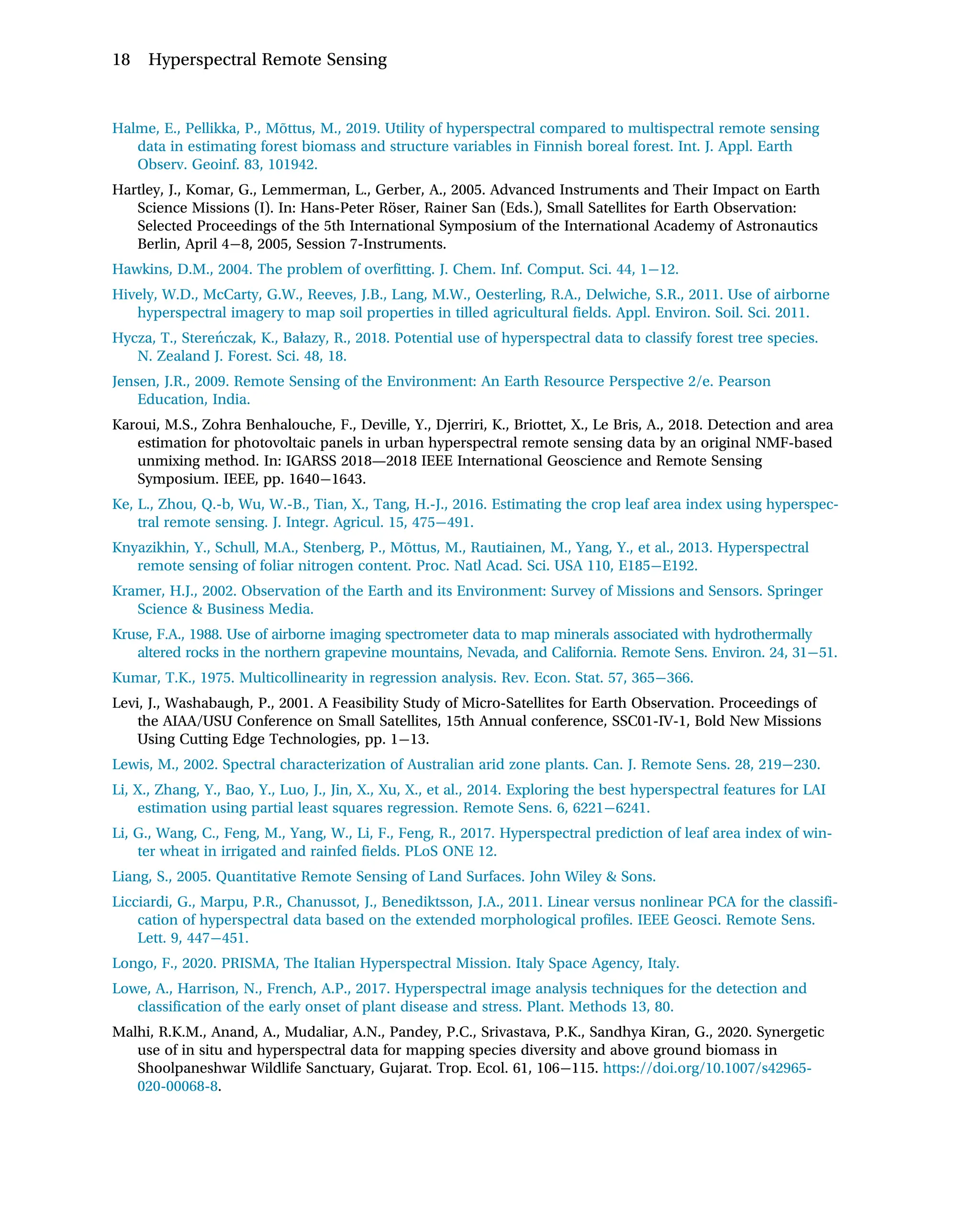 Halme, E., Pellikka, P., Mõttus, M., 2019. Utility of hyperspectral compared to multispectral remote sensing
data in estimating forest biomass and structure variables in Finnish boreal forest. Int. J. Appl. Earth
Observ. Geoinf. 83, 101942.
Hartley, J., Komar, G., Lemmerman, L., Gerber, A., 2005. Advanced Instruments and Their Impact on Earth
Science Missions (I). In: Hans-Peter Röser, Rainer San (Eds.), Small Satellites for Earth Observation:
Selected Proceedings of the 5th International Symposium of the International Academy of Astronautics
Berlin, April 4 8, 2005, Session 7-Instruments.
Hawkins, D.M., 2004. The problem of overfitting. J. Chem. Inf. Comput. Sci. 44, 1 12.
Hively, W.D., McCarty, G.W., Reeves, J.B., Lang, M.W., Oesterling, R.A., Delwiche, S.R., 2011. Use of airborne
hyperspectral imagery to map soil properties in tilled agricultural fields. Appl. Environ. Soil. Sci. 2011.
Hycza, T., Stereńczak, K., Bałazy, R., 2018. Potential use of hyperspectral data to classify forest tree species.
N. Zealand J. Forest. Sci. 48, 18.
Jensen, J.R., 2009. Remote Sensing of the Environment: An Earth Resource Perspective 2/e. Pearson
Education, India.
Karoui, M.S., Zohra Benhalouche, F., Deville, Y., Djerriri, K., Briottet, X., Le Bris, A., 2018. Detection and area
estimation for photovoltaic panels in urban hyperspectral remote sensing data by an original NMF-based
unmixing method. In: IGARSS 2018—2018 IEEE International Geoscience and Remote Sensing
Symposium. IEEE, pp. 1640 1643.
Ke, L., Zhou, Q.-b, Wu, W.-B., Tian, X., Tang, H.-J., 2016. Estimating the crop leaf area index using hyperspec-
tral remote sensing. J. Integr. Agricul. 15, 475 491.
Knyazikhin, Y., Schull, M.A., Stenberg, P., Mõttus, M., Rautiainen, M., Yang, Y., et al., 2013. Hyperspectral
remote sensing of foliar nitrogen content. Proc. Natl Acad. Sci. USA 110, E185 E192.
Kramer, H.J., 2002. Observation of the Earth and its Environment: Survey of Missions and Sensors. Springer
Science  Business Media.
Kruse, F.A., 1988. Use of airborne imaging spectrometer data to map minerals associated with hydrothermally
altered rocks in the northern grapevine mountains, Nevada, and California. Remote Sens. Environ. 24, 31 51.
Kumar, T.K., 1975. Multicollinearity in regression analysis. Rev. Econ. Stat. 57, 365 366.
Levi, J., Washabaugh, P., 2001. A Feasibility Study of Micro-Satellites for Earth Observation. Proceedings of
the AIAA/USU Conference on Small Satellites, 15th Annual conference, SSC01-IV-1, Bold New Missions
Using Cutting Edge Technologies, pp. 1 13.
Lewis, M., 2002. Spectral characterization of Australian arid zone plants. Can. J. Remote Sens. 28, 219 230.
Li, X., Zhang, Y., Bao, Y., Luo, J., Jin, X., Xu, X., et al., 2014. Exploring the best hyperspectral features for LAI
estimation using partial least squares regression. Remote Sens. 6, 6221 6241.
Li, G., Wang, C., Feng, M., Yang, W., Li, F., Feng, R., 2017. Hyperspectral prediction of leaf area index of win-
ter wheat in irrigated and rainfed fields. PLoS ONE 12.
Liang, S., 2005. Quantitative Remote Sensing of Land Surfaces. John Wiley  Sons.
Licciardi, G., Marpu, P.R., Chanussot, J., Benediktsson, J.A., 2011. Linear versus nonlinear PCA for the classifi-
cation of hyperspectral data based on the extended morphological profiles. IEEE Geosci. Remote Sens.
Lett. 9, 447 451.
Longo, F., 2020. PRISMA, The Italian Hyperspectral Mission. Italy Space Agency, Italy.
Lowe, A., Harrison, N., French, A.P., 2017. Hyperspectral image analysis techniques for the detection and
classification of the early onset of plant disease and stress. Plant. Methods 13, 80.
Malhi, R.K.M., Anand, A., Mudaliar, A.N., Pandey, P.C., Srivastava, P.K., Sandhya Kiran, G., 2020. Synergetic
use of in situ and hyperspectral data for mapping species diversity and above ground biomass in
Shoolpaneshwar Wildlife Sanctuary, Gujarat. Trop. Ecol. 61, 106 115. https://doi.org/10.1007/s42965-
020-00068-8.
18 Hyperspectral Remote Sensing
 