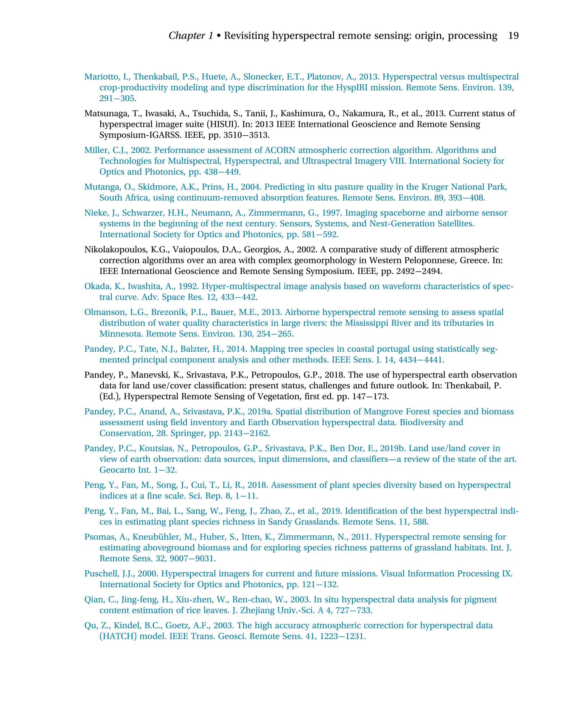 Mariotto, I., Thenkabail, P.S., Huete, A., Slonecker, E.T., Platonov, A., 2013. Hyperspectral versus multispectral
crop-productivity modeling and type discrimination for the HyspIRI mission. Remote Sens. Environ. 139,
291 305.
Matsunaga, T., Iwasaki, A., Tsuchida, S., Tanii, J., Kashimura, O., Nakamura, R., et al., 2013. Current status of
hyperspectral imager suite (HISUI). In: 2013 IEEE International Geoscience and Remote Sensing
Symposium-IGARSS. IEEE, pp. 3510 3513.
Miller, C.J., 2002. Performance assessment of ACORN atmospheric correction algorithm. Algorithms and
Technologies for Multispectral, Hyperspectral, and Ultraspectral Imagery VIII. International Society for
Optics and Photonics, pp. 438 449.
Mutanga, O., Skidmore, A.K., Prins, H., 2004. Predicting in situ pasture quality in the Kruger National Park,
South Africa, using continuum-removed absorption features. Remote Sens. Environ. 89, 393 408.
Nieke, J., Schwarzer, H.H., Neumann, A., Zimmermann, G., 1997. Imaging spaceborne and airborne sensor
systems in the beginning of the next century. Sensors, Systems, and Next-Generation Satellites.
International Society for Optics and Photonics, pp. 581 592.
Nikolakopoulos, K.G., Vaiopoulos, D.A., Georgios, A., 2002. A comparative study of different atmospheric
correction algorithms over an area with complex geomorphology in Western Peloponnese, Greece. In:
IEEE International Geoscience and Remote Sensing Symposium. IEEE, pp. 2492 2494.
Okada, K., Iwashita, A., 1992. Hyper-multispectral image analysis based on waveform characteristics of spec-
tral curve. Adv. Space Res. 12, 433 442.
Olmanson, L.G., Brezonik, P.L., Bauer, M.E., 2013. Airborne hyperspectral remote sensing to assess spatial
distribution of water quality characteristics in large rivers: the Mississippi River and its tributaries in
Minnesota. Remote Sens. Environ. 130, 254 265.
Pandey, P.C., Tate, N.J., Balzter, H., 2014. Mapping tree species in coastal portugal using statistically seg-
mented principal component analysis and other methods. IEEE Sens. J. 14, 4434 4441.
Pandey, P., Manevski, K., Srivastava, P.K., Petropoulos, G.P., 2018. The use of hyperspectral earth observation
data for land use/cover classification: present status, challenges and future outlook. In: Thenkabail, P.
(Ed.), Hyperspectral Remote Sensing of Vegetation, first ed. pp. 147 173.
Pandey, P.C., Anand, A., Srivastava, P.K., 2019a. Spatial distribution of Mangrove Forest species and biomass
assessment using field inventory and Earth Observation hyperspectral data. Biodiversity and
Conservation, 28. Springer, pp. 2143 2162.
Pandey, P.C., Koutsias, N., Petropoulos, G.P., Srivastava, P.K., Ben Dor, E., 2019b. Land use/land cover in
view of earth observation: data sources, input dimensions, and classifiers—a review of the state of the art.
Geocarto Int. 1 32.
Peng, Y., Fan, M., Song, J., Cui, T., Li, R., 2018. Assessment of plant species diversity based on hyperspectral
indices at a fine scale. Sci. Rep. 8, 1 11.
Peng, Y., Fan, M., Bai, L., Sang, W., Feng, J., Zhao, Z., et al., 2019. Identification of the best hyperspectral indi-
ces in estimating plant species richness in Sandy Grasslands. Remote Sens. 11, 588.
Psomas, A., Kneubühler, M., Huber, S., Itten, K., Zimmermann, N., 2011. Hyperspectral remote sensing for
estimating aboveground biomass and for exploring species richness patterns of grassland habitats. Int. J.
Remote Sens. 32, 9007 9031.
Puschell, J.J., 2000. Hyperspectral imagers for current and future missions. Visual Information Processing IX.
International Society for Optics and Photonics, pp. 121 132.
Qian, C., Jing-feng, H., Xiu-zhen, W., Ren-chao, W., 2003. In situ hyperspectral data analysis for pigment
content estimation of rice leaves. J. Zhejiang Univ.-Sci. A 4, 727 733.
Qu, Z., Kindel, B.C., Goetz, A.F., 2003. The high accuracy atmospheric correction for hyperspectral data
(HATCH) model. IEEE Trans. Geosci. Remote Sens. 41, 1223 1231.
Chapter 1 • Revisiting hyperspectral remote sensing: origin, processing 19
 