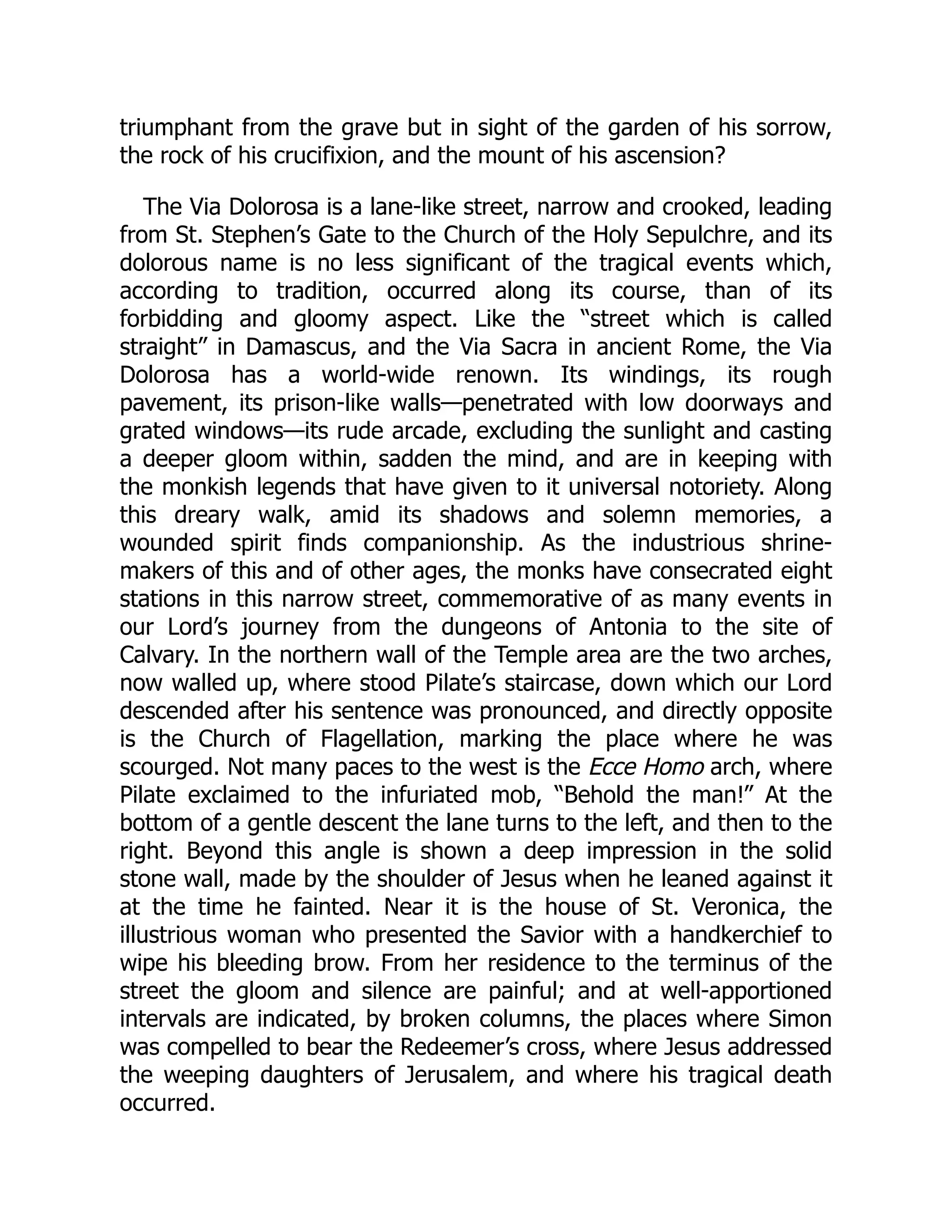 triumphant from the grave but in sight of the garden of his sorrow,
the rock of his crucifixion, and the mount of his ascension?
The Via Dolorosa is a lane-like street, narrow and crooked, leading
from St. Stephen’s Gate to the Church of the Holy Sepulchre, and its
dolorous name is no less significant of the tragical events which,
according to tradition, occurred along its course, than of its
forbidding and gloomy aspect. Like the “street which is called
straight” in Damascus, and the Via Sacra in ancient Rome, the Via
Dolorosa has a world-wide renown. Its windings, its rough
pavement, its prison-like walls—penetrated with low doorways and
grated windows—its rude arcade, excluding the sunlight and casting
a deeper gloom within, sadden the mind, and are in keeping with
the monkish legends that have given to it universal notoriety. Along
this dreary walk, amid its shadows and solemn memories, a
wounded spirit finds companionship. As the industrious shrine-
makers of this and of other ages, the monks have consecrated eight
stations in this narrow street, commemorative of as many events in
our Lord’s journey from the dungeons of Antonia to the site of
Calvary. In the northern wall of the Temple area are the two arches,
now walled up, where stood Pilate’s staircase, down which our Lord
descended after his sentence was pronounced, and directly opposite
is the Church of Flagellation, marking the place where he was
scourged. Not many paces to the west is the Ecce Homo arch, where
Pilate exclaimed to the infuriated mob, “Behold the man!” At the
bottom of a gentle descent the lane turns to the left, and then to the
right. Beyond this angle is shown a deep impression in the solid
stone wall, made by the shoulder of Jesus when he leaned against it
at the time he fainted. Near it is the house of St. Veronica, the
illustrious woman who presented the Savior with a handkerchief to
wipe his bleeding brow. From her residence to the terminus of the
street the gloom and silence are painful; and at well-apportioned
intervals are indicated, by broken columns, the places where Simon
was compelled to bear the Redeemer’s cross, where Jesus addressed
the weeping daughters of Jerusalem, and where his tragical death
occurred.
 