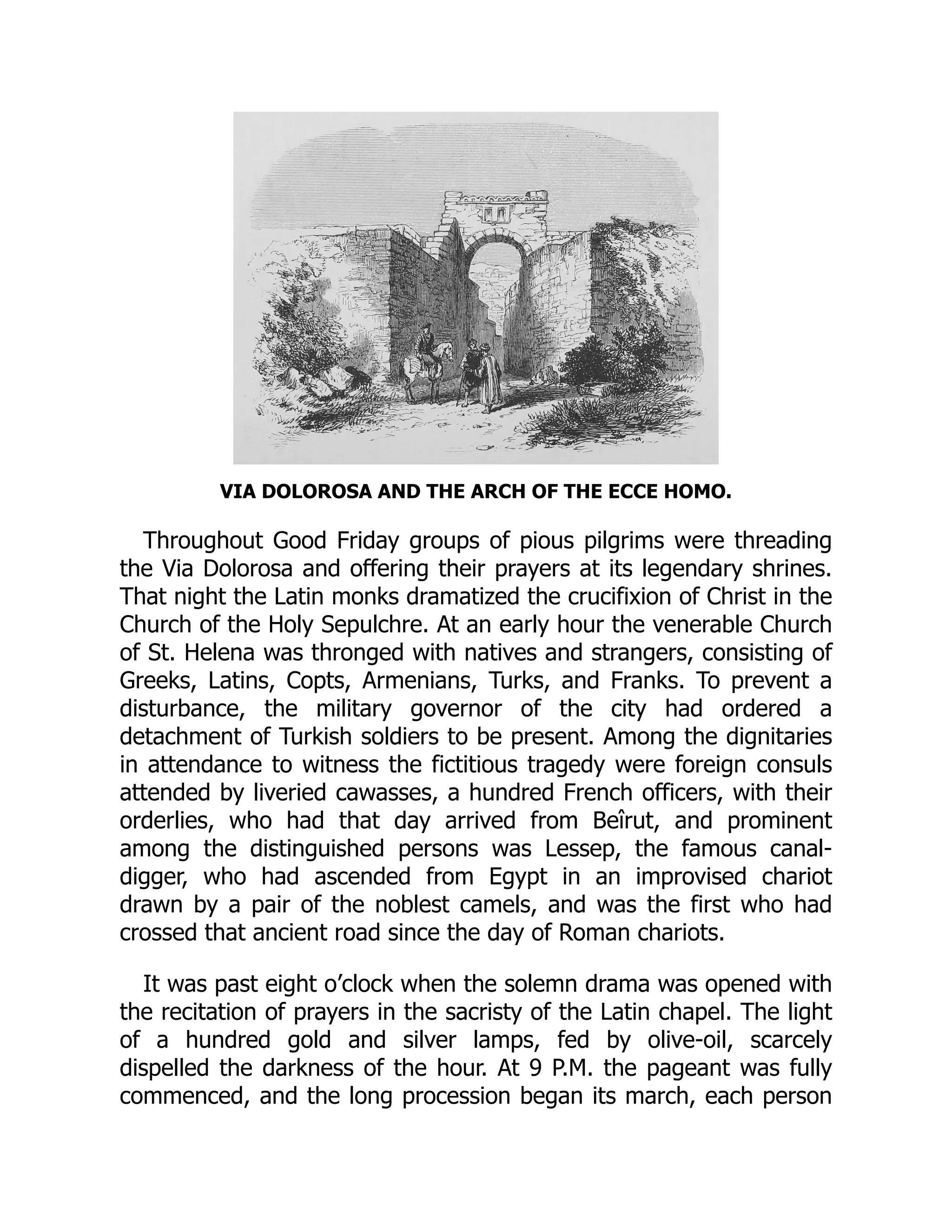 VIA DOLOROSA AND THE ARCH OF THE ECCE HOMO.
Throughout Good Friday groups of pious pilgrims were threading
the Via Dolorosa and offering their prayers at its legendary shrines.
That night the Latin monks dramatized the crucifixion of Christ in the
Church of the Holy Sepulchre. At an early hour the venerable Church
of St. Helena was thronged with natives and strangers, consisting of
Greeks, Latins, Copts, Armenians, Turks, and Franks. To prevent a
disturbance, the military governor of the city had ordered a
detachment of Turkish soldiers to be present. Among the dignitaries
in attendance to witness the fictitious tragedy were foreign consuls
attended by liveried cawasses, a hundred French officers, with their
orderlies, who had that day arrived from Beîrut, and prominent
among the distinguished persons was Lessep, the famous canal-
digger, who had ascended from Egypt in an improvised chariot
drawn by a pair of the noblest camels, and was the first who had
crossed that ancient road since the day of Roman chariots.
It was past eight o’clock when the solemn drama was opened with
the recitation of prayers in the sacristy of the Latin chapel. The light
of a hundred gold and silver lamps, fed by olive-oil, scarcely
dispelled the darkness of the hour. At 9 P.M. the pageant was fully
commenced, and the long procession began its march, each person
 
