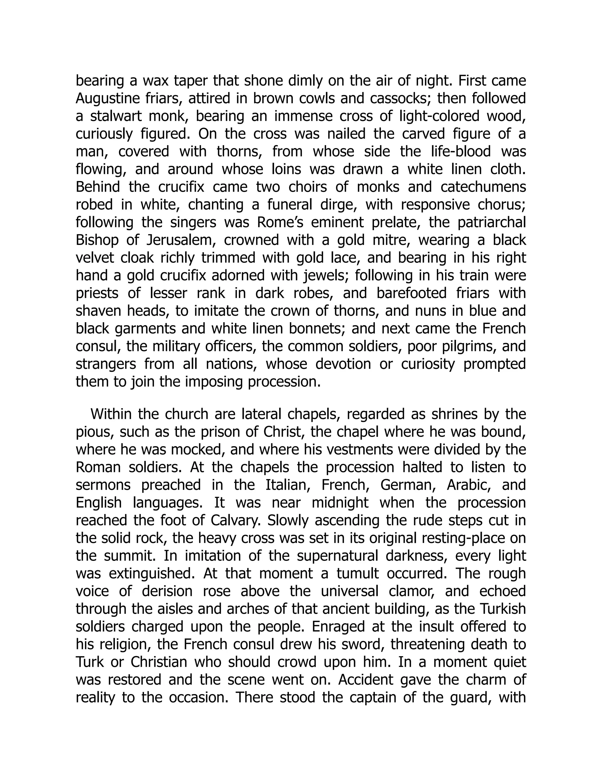bearing a wax taper that shone dimly on the air of night. First came
Augustine friars, attired in brown cowls and cassocks; then followed
a stalwart monk, bearing an immense cross of light-colored wood,
curiously figured. On the cross was nailed the carved figure of a
man, covered with thorns, from whose side the life-blood was
flowing, and around whose loins was drawn a white linen cloth.
Behind the crucifix came two choirs of monks and catechumens
robed in white, chanting a funeral dirge, with responsive chorus;
following the singers was Rome’s eminent prelate, the patriarchal
Bishop of Jerusalem, crowned with a gold mitre, wearing a black
velvet cloak richly trimmed with gold lace, and bearing in his right
hand a gold crucifix adorned with jewels; following in his train were
priests of lesser rank in dark robes, and barefooted friars with
shaven heads, to imitate the crown of thorns, and nuns in blue and
black garments and white linen bonnets; and next came the French
consul, the military officers, the common soldiers, poor pilgrims, and
strangers from all nations, whose devotion or curiosity prompted
them to join the imposing procession.
Within the church are lateral chapels, regarded as shrines by the
pious, such as the prison of Christ, the chapel where he was bound,
where he was mocked, and where his vestments were divided by the
Roman soldiers. At the chapels the procession halted to listen to
sermons preached in the Italian, French, German, Arabic, and
English languages. It was near midnight when the procession
reached the foot of Calvary. Slowly ascending the rude steps cut in
the solid rock, the heavy cross was set in its original resting-place on
the summit. In imitation of the supernatural darkness, every light
was extinguished. At that moment a tumult occurred. The rough
voice of derision rose above the universal clamor, and echoed
through the aisles and arches of that ancient building, as the Turkish
soldiers charged upon the people. Enraged at the insult offered to
his religion, the French consul drew his sword, threatening death to
Turk or Christian who should crowd upon him. In a moment quiet
was restored and the scene went on. Accident gave the charm of
reality to the occasion. There stood the captain of the guard, with
 