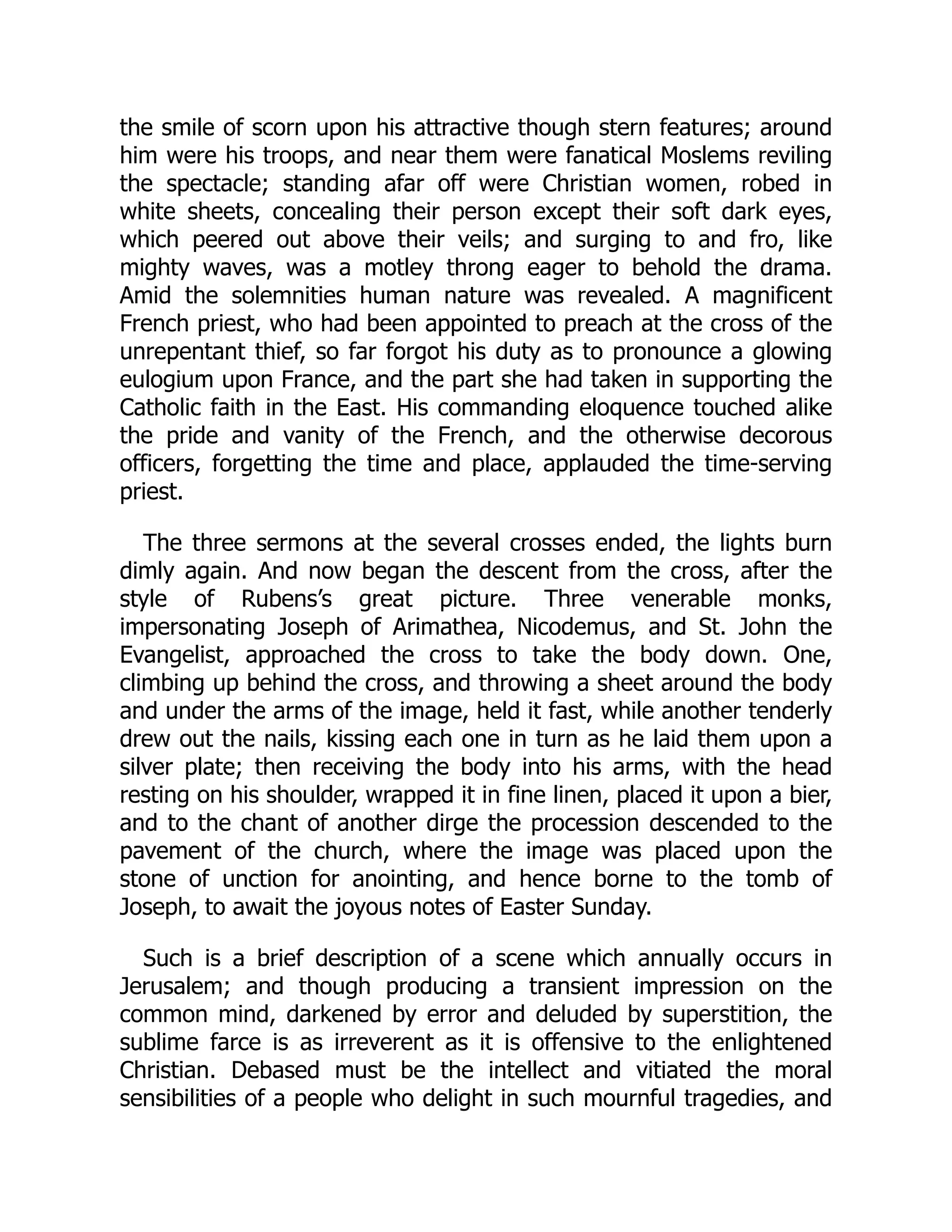 the smile of scorn upon his attractive though stern features; around
him were his troops, and near them were fanatical Moslems reviling
the spectacle; standing afar off were Christian women, robed in
white sheets, concealing their person except their soft dark eyes,
which peered out above their veils; and surging to and fro, like
mighty waves, was a motley throng eager to behold the drama.
Amid the solemnities human nature was revealed. A magnificent
French priest, who had been appointed to preach at the cross of the
unrepentant thief, so far forgot his duty as to pronounce a glowing
eulogium upon France, and the part she had taken in supporting the
Catholic faith in the East. His commanding eloquence touched alike
the pride and vanity of the French, and the otherwise decorous
officers, forgetting the time and place, applauded the time-serving
priest.
The three sermons at the several crosses ended, the lights burn
dimly again. And now began the descent from the cross, after the
style of Rubens’s great picture. Three venerable monks,
impersonating Joseph of Arimathea, Nicodemus, and St. John the
Evangelist, approached the cross to take the body down. One,
climbing up behind the cross, and throwing a sheet around the body
and under the arms of the image, held it fast, while another tenderly
drew out the nails, kissing each one in turn as he laid them upon a
silver plate; then receiving the body into his arms, with the head
resting on his shoulder, wrapped it in fine linen, placed it upon a bier,
and to the chant of another dirge the procession descended to the
pavement of the church, where the image was placed upon the
stone of unction for anointing, and hence borne to the tomb of
Joseph, to await the joyous notes of Easter Sunday.
Such is a brief description of a scene which annually occurs in
Jerusalem; and though producing a transient impression on the
common mind, darkened by error and deluded by superstition, the
sublime farce is as irreverent as it is offensive to the enlightened
Christian. Debased must be the intellect and vitiated the moral
sensibilities of a people who delight in such mournful tragedies, and
 