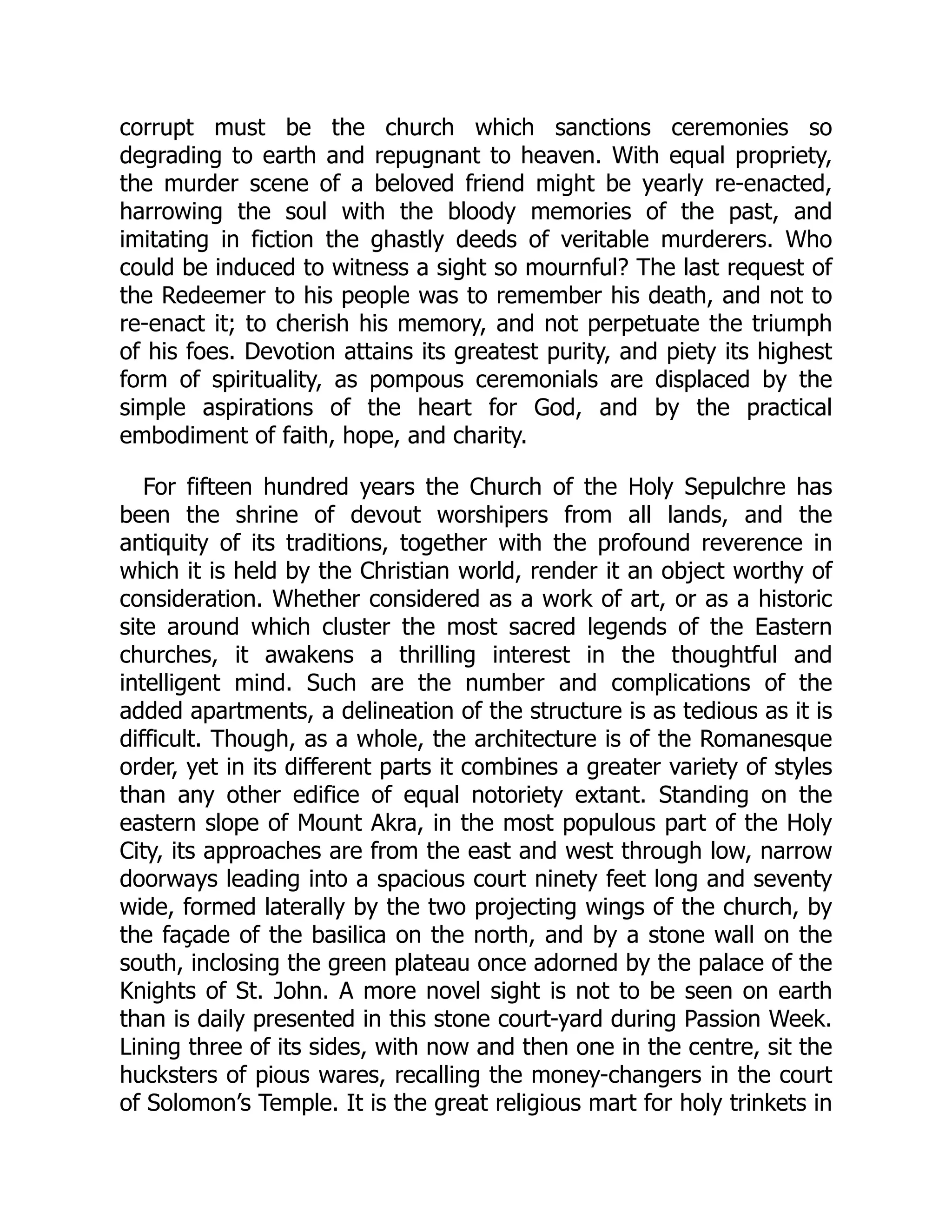 corrupt must be the church which sanctions ceremonies so
degrading to earth and repugnant to heaven. With equal propriety,
the murder scene of a beloved friend might be yearly re-enacted,
harrowing the soul with the bloody memories of the past, and
imitating in fiction the ghastly deeds of veritable murderers. Who
could be induced to witness a sight so mournful? The last request of
the Redeemer to his people was to remember his death, and not to
re-enact it; to cherish his memory, and not perpetuate the triumph
of his foes. Devotion attains its greatest purity, and piety its highest
form of spirituality, as pompous ceremonials are displaced by the
simple aspirations of the heart for God, and by the practical
embodiment of faith, hope, and charity.
For fifteen hundred years the Church of the Holy Sepulchre has
been the shrine of devout worshipers from all lands, and the
antiquity of its traditions, together with the profound reverence in
which it is held by the Christian world, render it an object worthy of
consideration. Whether considered as a work of art, or as a historic
site around which cluster the most sacred legends of the Eastern
churches, it awakens a thrilling interest in the thoughtful and
intelligent mind. Such are the number and complications of the
added apartments, a delineation of the structure is as tedious as it is
difficult. Though, as a whole, the architecture is of the Romanesque
order, yet in its different parts it combines a greater variety of styles
than any other edifice of equal notoriety extant. Standing on the
eastern slope of Mount Akra, in the most populous part of the Holy
City, its approaches are from the east and west through low, narrow
doorways leading into a spacious court ninety feet long and seventy
wide, formed laterally by the two projecting wings of the church, by
the façade of the basilica on the north, and by a stone wall on the
south, inclosing the green plateau once adorned by the palace of the
Knights of St. John. A more novel sight is not to be seen on earth
than is daily presented in this stone court-yard during Passion Week.
Lining three of its sides, with now and then one in the centre, sit the
hucksters of pious wares, recalling the money-changers in the court
of Solomon’s Temple. It is the great religious mart for holy trinkets in
 
