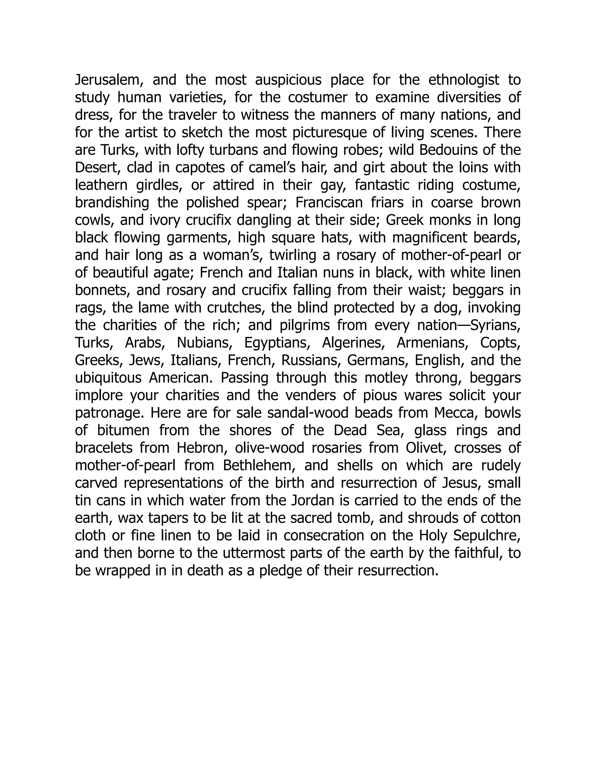 Jerusalem, and the most auspicious place for the ethnologist to
study human varieties, for the costumer to examine diversities of
dress, for the traveler to witness the manners of many nations, and
for the artist to sketch the most picturesque of living scenes. There
are Turks, with lofty turbans and flowing robes; wild Bedouins of the
Desert, clad in capotes of camel’s hair, and girt about the loins with
leathern girdles, or attired in their gay, fantastic riding costume,
brandishing the polished spear; Franciscan friars in coarse brown
cowls, and ivory crucifix dangling at their side; Greek monks in long
black flowing garments, high square hats, with magnificent beards,
and hair long as a woman’s, twirling a rosary of mother-of-pearl or
of beautiful agate; French and Italian nuns in black, with white linen
bonnets, and rosary and crucifix falling from their waist; beggars in
rags, the lame with crutches, the blind protected by a dog, invoking
the charities of the rich; and pilgrims from every nation—Syrians,
Turks, Arabs, Nubians, Egyptians, Algerines, Armenians, Copts,
Greeks, Jews, Italians, French, Russians, Germans, English, and the
ubiquitous American. Passing through this motley throng, beggars
implore your charities and the venders of pious wares solicit your
patronage. Here are for sale sandal-wood beads from Mecca, bowls
of bitumen from the shores of the Dead Sea, glass rings and
bracelets from Hebron, olive-wood rosaries from Olivet, crosses of
mother-of-pearl from Bethlehem, and shells on which are rudely
carved representations of the birth and resurrection of Jesus, small
tin cans in which water from the Jordan is carried to the ends of the
earth, wax tapers to be lit at the sacred tomb, and shrouds of cotton
cloth or fine linen to be laid in consecration on the Holy Sepulchre,
and then borne to the uttermost parts of the earth by the faithful, to
be wrapped in in death as a pledge of their resurrection.
 