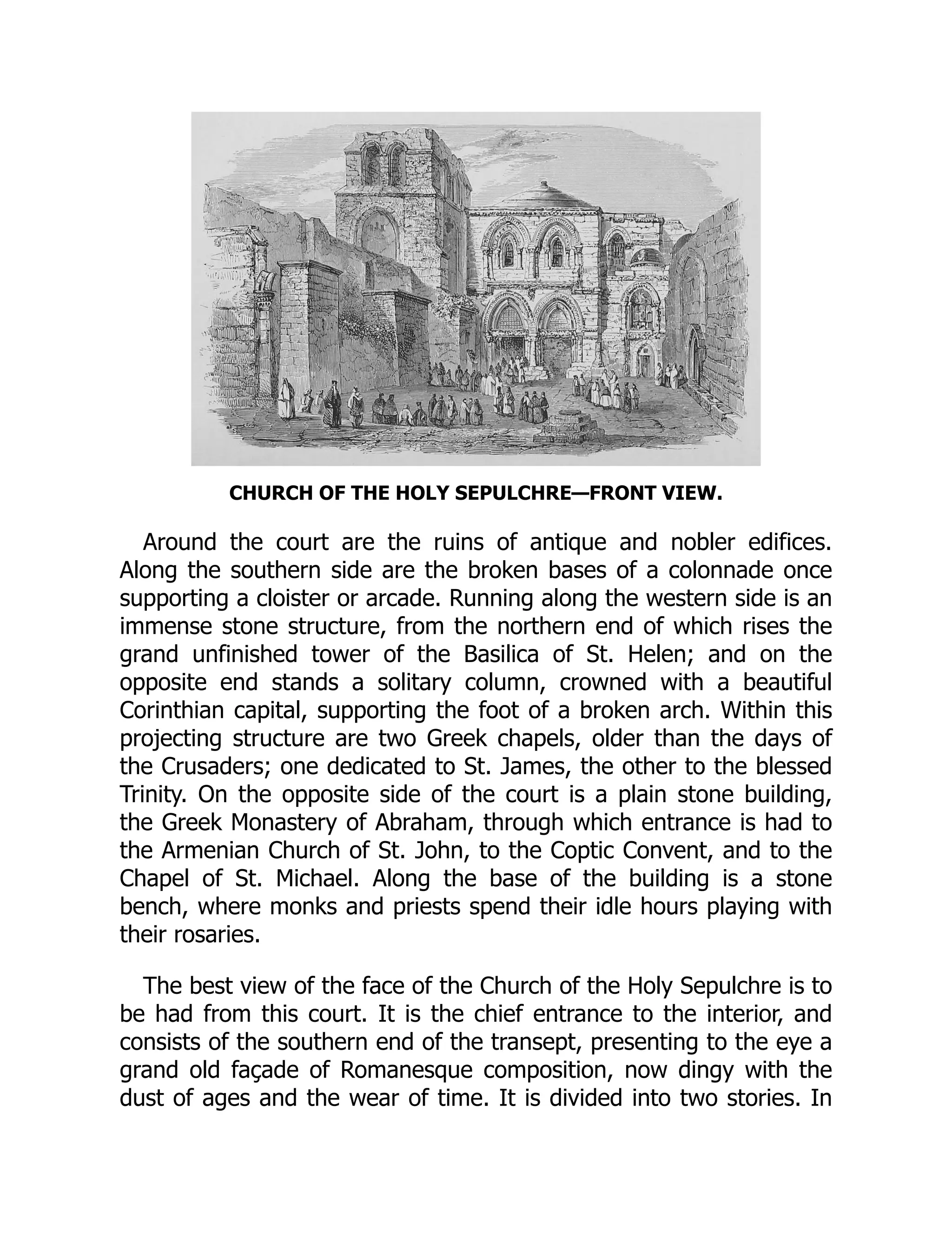 CHURCH OF THE HOLY SEPULCHRE—FRONT VIEW.
Around the court are the ruins of antique and nobler edifices.
Along the southern side are the broken bases of a colonnade once
supporting a cloister or arcade. Running along the western side is an
immense stone structure, from the northern end of which rises the
grand unfinished tower of the Basilica of St. Helen; and on the
opposite end stands a solitary column, crowned with a beautiful
Corinthian capital, supporting the foot of a broken arch. Within this
projecting structure are two Greek chapels, older than the days of
the Crusaders; one dedicated to St. James, the other to the blessed
Trinity. On the opposite side of the court is a plain stone building,
the Greek Monastery of Abraham, through which entrance is had to
the Armenian Church of St. John, to the Coptic Convent, and to the
Chapel of St. Michael. Along the base of the building is a stone
bench, where monks and priests spend their idle hours playing with
their rosaries.
The best view of the face of the Church of the Holy Sepulchre is to
be had from this court. It is the chief entrance to the interior, and
consists of the southern end of the transept, presenting to the eye a
grand old façade of Romanesque composition, now dingy with the
dust of ages and the wear of time. It is divided into two stories. In
 