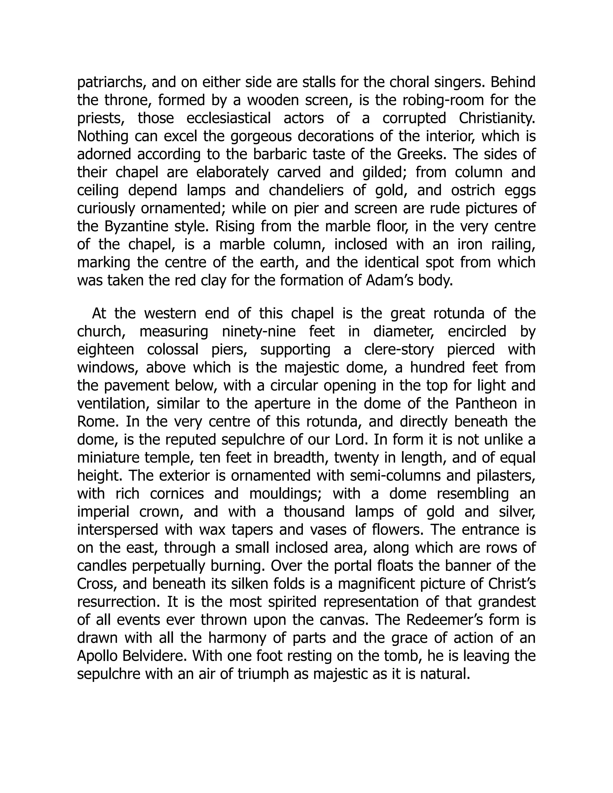 patriarchs, and on either side are stalls for the choral singers. Behind
the throne, formed by a wooden screen, is the robing-room for the
priests, those ecclesiastical actors of a corrupted Christianity.
Nothing can excel the gorgeous decorations of the interior, which is
adorned according to the barbaric taste of the Greeks. The sides of
their chapel are elaborately carved and gilded; from column and
ceiling depend lamps and chandeliers of gold, and ostrich eggs
curiously ornamented; while on pier and screen are rude pictures of
the Byzantine style. Rising from the marble floor, in the very centre
of the chapel, is a marble column, inclosed with an iron railing,
marking the centre of the earth, and the identical spot from which
was taken the red clay for the formation of Adam’s body.
At the western end of this chapel is the great rotunda of the
church, measuring ninety-nine feet in diameter, encircled by
eighteen colossal piers, supporting a clere-story pierced with
windows, above which is the majestic dome, a hundred feet from
the pavement below, with a circular opening in the top for light and
ventilation, similar to the aperture in the dome of the Pantheon in
Rome. In the very centre of this rotunda, and directly beneath the
dome, is the reputed sepulchre of our Lord. In form it is not unlike a
miniature temple, ten feet in breadth, twenty in length, and of equal
height. The exterior is ornamented with semi-columns and pilasters,
with rich cornices and mouldings; with a dome resembling an
imperial crown, and with a thousand lamps of gold and silver,
interspersed with wax tapers and vases of flowers. The entrance is
on the east, through a small inclosed area, along which are rows of
candles perpetually burning. Over the portal floats the banner of the
Cross, and beneath its silken folds is a magnificent picture of Christ’s
resurrection. It is the most spirited representation of that grandest
of all events ever thrown upon the canvas. The Redeemer’s form is
drawn with all the harmony of parts and the grace of action of an
Apollo Belvidere. With one foot resting on the tomb, he is leaving the
sepulchre with an air of triumph as majestic as it is natural.
 