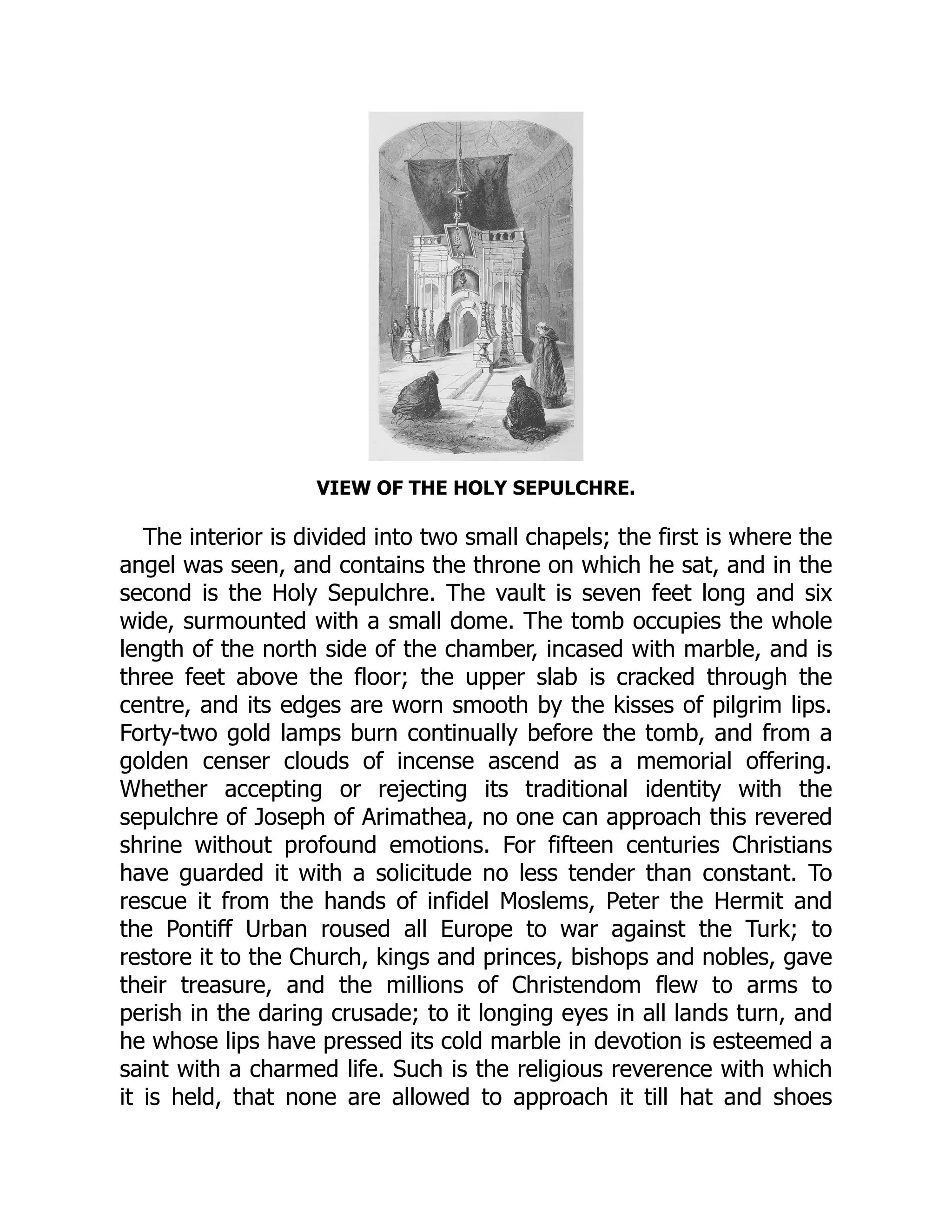 VIEW OF THE HOLY SEPULCHRE.
The interior is divided into two small chapels; the first is where the
angel was seen, and contains the throne on which he sat, and in the
second is the Holy Sepulchre. The vault is seven feet long and six
wide, surmounted with a small dome. The tomb occupies the whole
length of the north side of the chamber, incased with marble, and is
three feet above the floor; the upper slab is cracked through the
centre, and its edges are worn smooth by the kisses of pilgrim lips.
Forty-two gold lamps burn continually before the tomb, and from a
golden censer clouds of incense ascend as a memorial offering.
Whether accepting or rejecting its traditional identity with the
sepulchre of Joseph of Arimathea, no one can approach this revered
shrine without profound emotions. For fifteen centuries Christians
have guarded it with a solicitude no less tender than constant. To
rescue it from the hands of infidel Moslems, Peter the Hermit and
the Pontiff Urban roused all Europe to war against the Turk; to
restore it to the Church, kings and princes, bishops and nobles, gave
their treasure, and the millions of Christendom flew to arms to
perish in the daring crusade; to it longing eyes in all lands turn, and
he whose lips have pressed its cold marble in devotion is esteemed a
saint with a charmed life. Such is the religious reverence with which
it is held, that none are allowed to approach it till hat and shoes
 