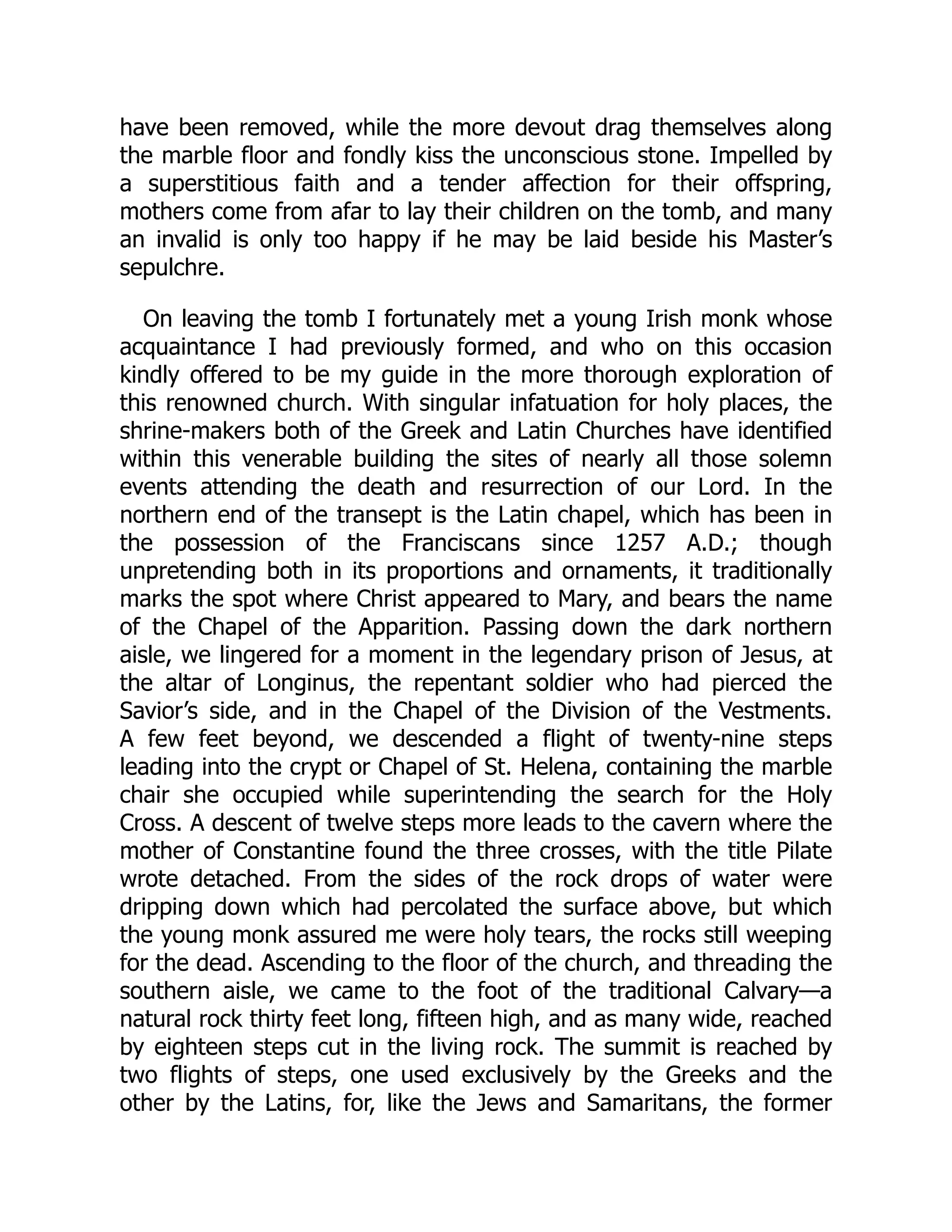 have been removed, while the more devout drag themselves along
the marble floor and fondly kiss the unconscious stone. Impelled by
a superstitious faith and a tender affection for their offspring,
mothers come from afar to lay their children on the tomb, and many
an invalid is only too happy if he may be laid beside his Master’s
sepulchre.
On leaving the tomb I fortunately met a young Irish monk whose
acquaintance I had previously formed, and who on this occasion
kindly offered to be my guide in the more thorough exploration of
this renowned church. With singular infatuation for holy places, the
shrine-makers both of the Greek and Latin Churches have identified
within this venerable building the sites of nearly all those solemn
events attending the death and resurrection of our Lord. In the
northern end of the transept is the Latin chapel, which has been in
the possession of the Franciscans since 1257 A.D.; though
unpretending both in its proportions and ornaments, it traditionally
marks the spot where Christ appeared to Mary, and bears the name
of the Chapel of the Apparition. Passing down the dark northern
aisle, we lingered for a moment in the legendary prison of Jesus, at
the altar of Longinus, the repentant soldier who had pierced the
Savior’s side, and in the Chapel of the Division of the Vestments.
A few feet beyond, we descended a flight of twenty-nine steps
leading into the crypt or Chapel of St. Helena, containing the marble
chair she occupied while superintending the search for the Holy
Cross. A descent of twelve steps more leads to the cavern where the
mother of Constantine found the three crosses, with the title Pilate
wrote detached. From the sides of the rock drops of water were
dripping down which had percolated the surface above, but which
the young monk assured me were holy tears, the rocks still weeping
for the dead. Ascending to the floor of the church, and threading the
southern aisle, we came to the foot of the traditional Calvary—a
natural rock thirty feet long, fifteen high, and as many wide, reached
by eighteen steps cut in the living rock. The summit is reached by
two flights of steps, one used exclusively by the Greeks and the
other by the Latins, for, like the Jews and Samaritans, the former
 