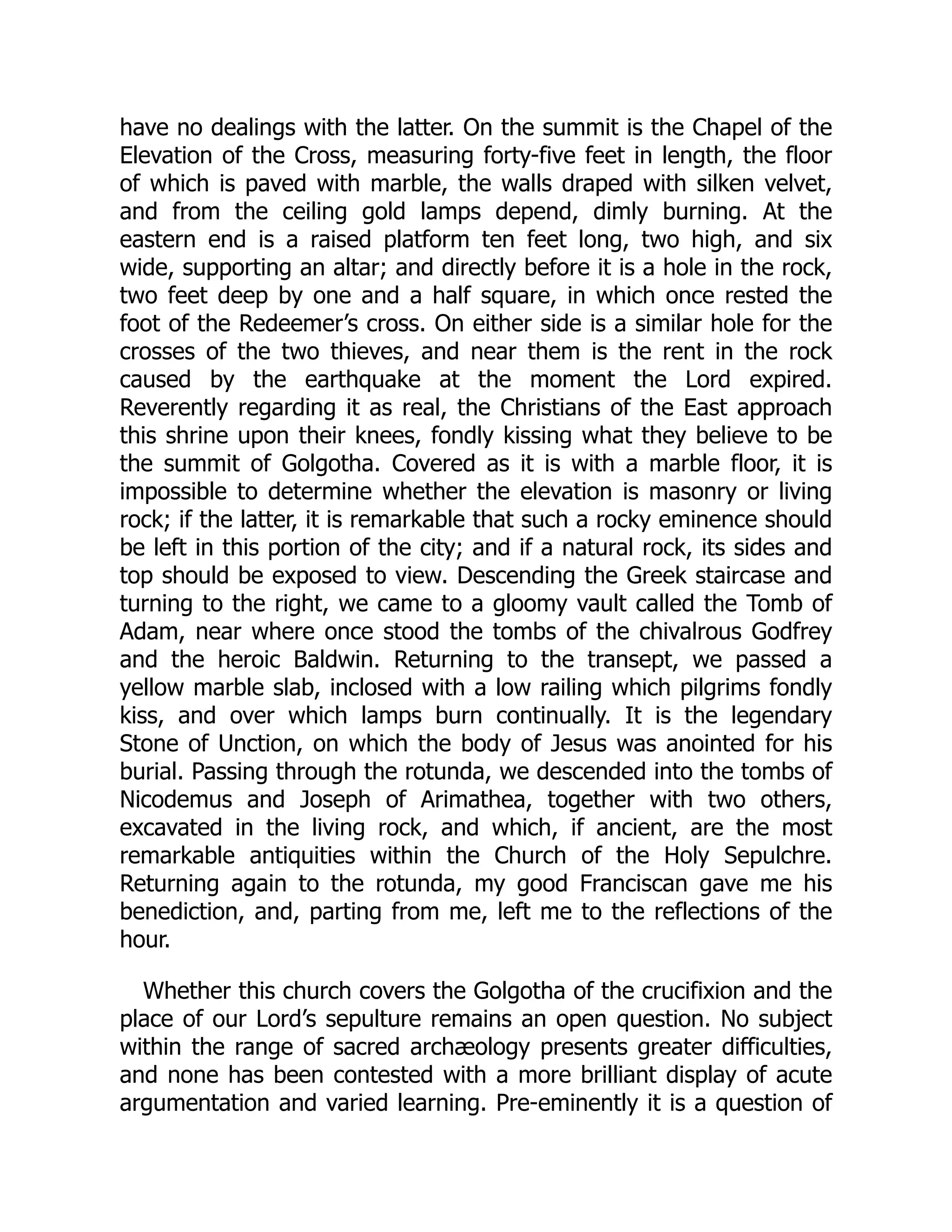 have no dealings with the latter. On the summit is the Chapel of the
Elevation of the Cross, measuring forty-five feet in length, the floor
of which is paved with marble, the walls draped with silken velvet,
and from the ceiling gold lamps depend, dimly burning. At the
eastern end is a raised platform ten feet long, two high, and six
wide, supporting an altar; and directly before it is a hole in the rock,
two feet deep by one and a half square, in which once rested the
foot of the Redeemer’s cross. On either side is a similar hole for the
crosses of the two thieves, and near them is the rent in the rock
caused by the earthquake at the moment the Lord expired.
Reverently regarding it as real, the Christians of the East approach
this shrine upon their knees, fondly kissing what they believe to be
the summit of Golgotha. Covered as it is with a marble floor, it is
impossible to determine whether the elevation is masonry or living
rock; if the latter, it is remarkable that such a rocky eminence should
be left in this portion of the city; and if a natural rock, its sides and
top should be exposed to view. Descending the Greek staircase and
turning to the right, we came to a gloomy vault called the Tomb of
Adam, near where once stood the tombs of the chivalrous Godfrey
and the heroic Baldwin. Returning to the transept, we passed a
yellow marble slab, inclosed with a low railing which pilgrims fondly
kiss, and over which lamps burn continually. It is the legendary
Stone of Unction, on which the body of Jesus was anointed for his
burial. Passing through the rotunda, we descended into the tombs of
Nicodemus and Joseph of Arimathea, together with two others,
excavated in the living rock, and which, if ancient, are the most
remarkable antiquities within the Church of the Holy Sepulchre.
Returning again to the rotunda, my good Franciscan gave me his
benediction, and, parting from me, left me to the reflections of the
hour.
Whether this church covers the Golgotha of the crucifixion and the
place of our Lord’s sepulture remains an open question. No subject
within the range of sacred archæology presents greater difficulties,
and none has been contested with a more brilliant display of acute
argumentation and varied learning. Pre-eminently it is a question of
 