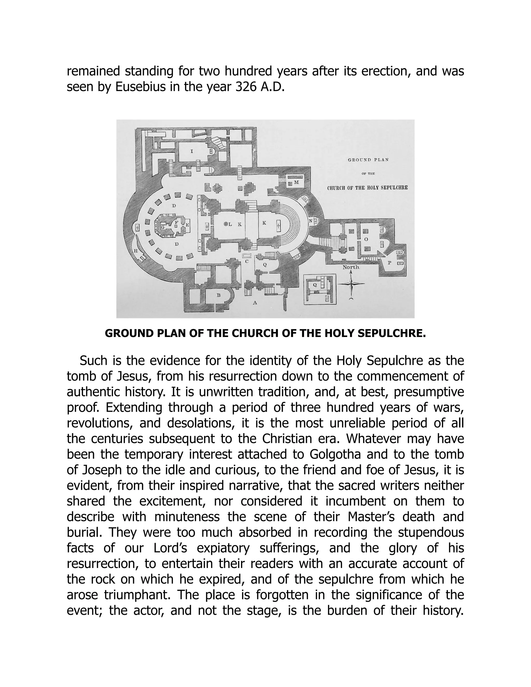 remained standing for two hundred years after its erection, and was
seen by Eusebius in the year 326 A.D.
GROUND PLAN OF THE CHURCH OF THE HOLY SEPULCHRE.
Such is the evidence for the identity of the Holy Sepulchre as the
tomb of Jesus, from his resurrection down to the commencement of
authentic history. It is unwritten tradition, and, at best, presumptive
proof. Extending through a period of three hundred years of wars,
revolutions, and desolations, it is the most unreliable period of all
the centuries subsequent to the Christian era. Whatever may have
been the temporary interest attached to Golgotha and to the tomb
of Joseph to the idle and curious, to the friend and foe of Jesus, it is
evident, from their inspired narrative, that the sacred writers neither
shared the excitement, nor considered it incumbent on them to
describe with minuteness the scene of their Master’s death and
burial. They were too much absorbed in recording the stupendous
facts of our Lord’s expiatory sufferings, and the glory of his
resurrection, to entertain their readers with an accurate account of
the rock on which he expired, and of the sepulchre from which he
arose triumphant. The place is forgotten in the significance of the
event; the actor, and not the stage, is the burden of their history.
 