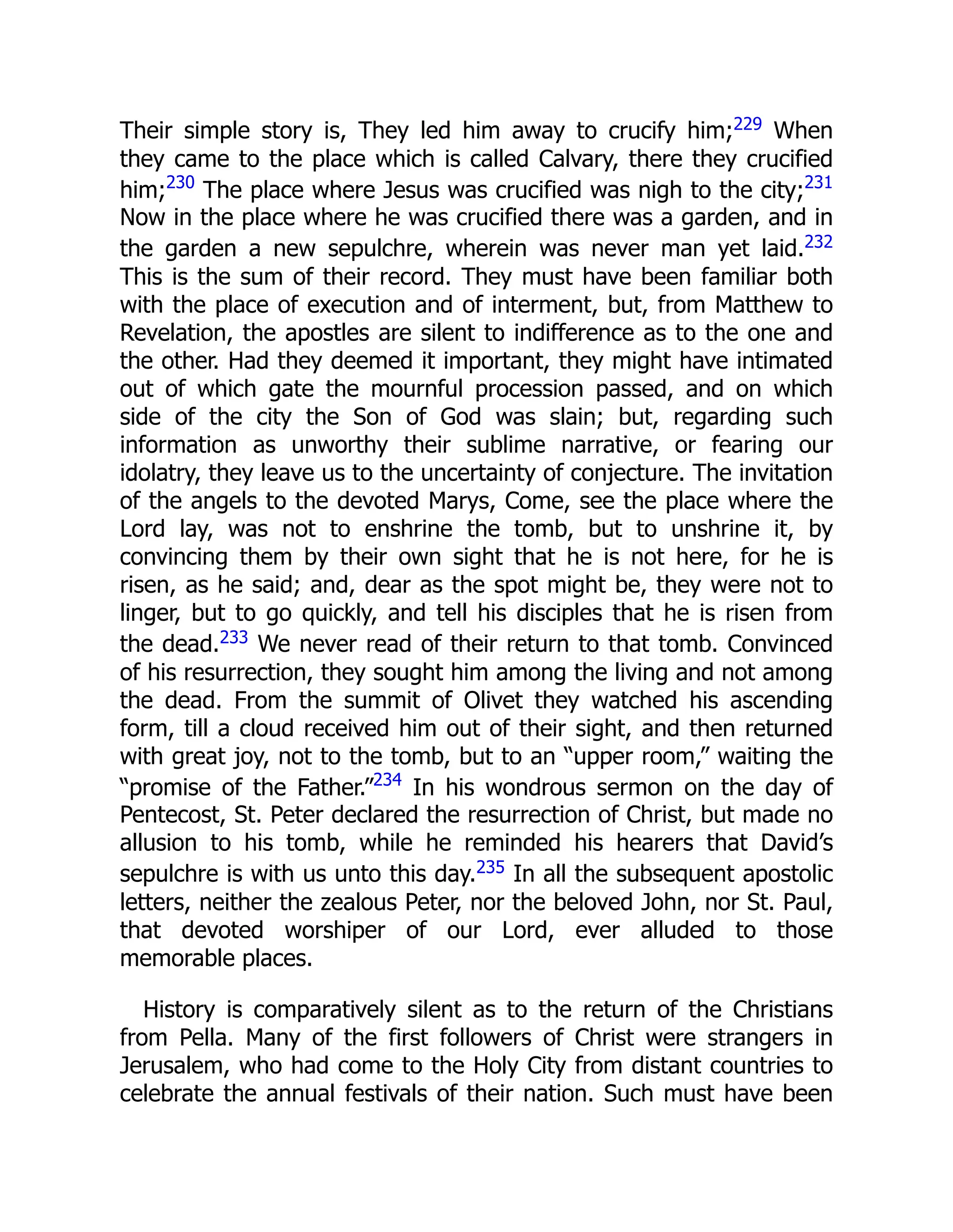Their simple story is, They led him away to crucify him;229 When
they came to the place which is called Calvary, there they crucified
him;230
The place where Jesus was crucified was nigh to the city;231
Now in the place where he was crucified there was a garden, and in
the garden a new sepulchre, wherein was never man yet laid.232
This is the sum of their record. They must have been familiar both
with the place of execution and of interment, but, from Matthew to
Revelation, the apostles are silent to indifference as to the one and
the other. Had they deemed it important, they might have intimated
out of which gate the mournful procession passed, and on which
side of the city the Son of God was slain; but, regarding such
information as unworthy their sublime narrative, or fearing our
idolatry, they leave us to the uncertainty of conjecture. The invitation
of the angels to the devoted Marys, Come, see the place where the
Lord lay, was not to enshrine the tomb, but to unshrine it, by
convincing them by their own sight that he is not here, for he is
risen, as he said; and, dear as the spot might be, they were not to
linger, but to go quickly, and tell his disciples that he is risen from
the dead.233 We never read of their return to that tomb. Convinced
of his resurrection, they sought him among the living and not among
the dead. From the summit of Olivet they watched his ascending
form, till a cloud received him out of their sight, and then returned
with great joy, not to the tomb, but to an “upper room,” waiting the
“promise of the Father.”234
In his wondrous sermon on the day of
Pentecost, St. Peter declared the resurrection of Christ, but made no
allusion to his tomb, while he reminded his hearers that David’s
sepulchre is with us unto this day.235 In all the subsequent apostolic
letters, neither the zealous Peter, nor the beloved John, nor St. Paul,
that devoted worshiper of our Lord, ever alluded to those
memorable places.
History is comparatively silent as to the return of the Christians
from Pella. Many of the first followers of Christ were strangers in
Jerusalem, who had come to the Holy City from distant countries to
celebrate the annual festivals of their nation. Such must have been
 