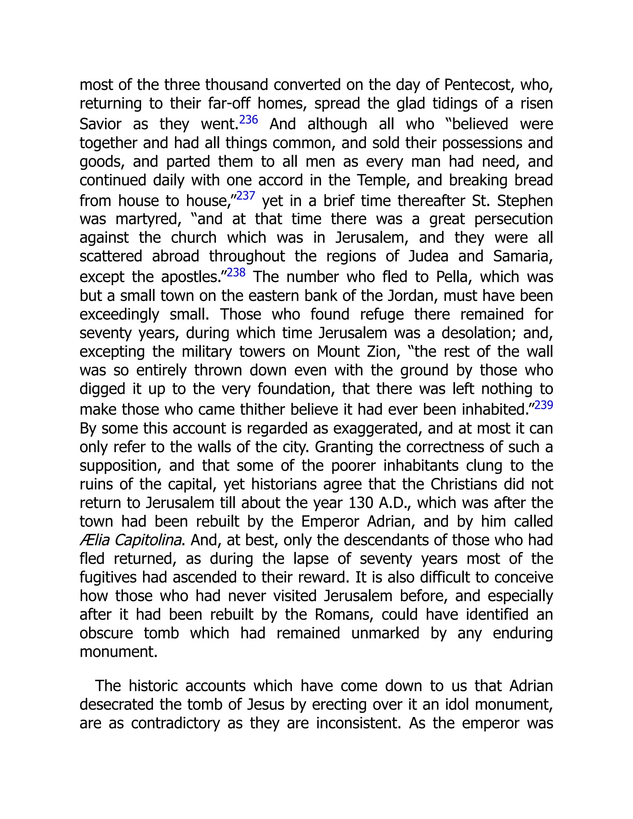 most of the three thousand converted on the day of Pentecost, who,
returning to their far-off homes, spread the glad tidings of a risen
Savior as they went.236 And although all who “believed were
together and had all things common, and sold their possessions and
goods, and parted them to all men as every man had need, and
continued daily with one accord in the Temple, and breaking bread
from house to house,”237
yet in a brief time thereafter St. Stephen
was martyred, “and at that time there was a great persecution
against the church which was in Jerusalem, and they were all
scattered abroad throughout the regions of Judea and Samaria,
except the apostles.”238 The number who fled to Pella, which was
but a small town on the eastern bank of the Jordan, must have been
exceedingly small. Those who found refuge there remained for
seventy years, during which time Jerusalem was a desolation; and,
excepting the military towers on Mount Zion, “the rest of the wall
was so entirely thrown down even with the ground by those who
digged it up to the very foundation, that there was left nothing to
make those who came thither believe it had ever been inhabited.”239
By some this account is regarded as exaggerated, and at most it can
only refer to the walls of the city. Granting the correctness of such a
supposition, and that some of the poorer inhabitants clung to the
ruins of the capital, yet historians agree that the Christians did not
return to Jerusalem till about the year 130 A.D., which was after the
town had been rebuilt by the Emperor Adrian, and by him called
Ælia Capitolina. And, at best, only the descendants of those who had
fled returned, as during the lapse of seventy years most of the
fugitives had ascended to their reward. It is also difficult to conceive
how those who had never visited Jerusalem before, and especially
after it had been rebuilt by the Romans, could have identified an
obscure tomb which had remained unmarked by any enduring
monument.
The historic accounts which have come down to us that Adrian
desecrated the tomb of Jesus by erecting over it an idol monument,
are as contradictory as they are inconsistent. As the emperor was
 