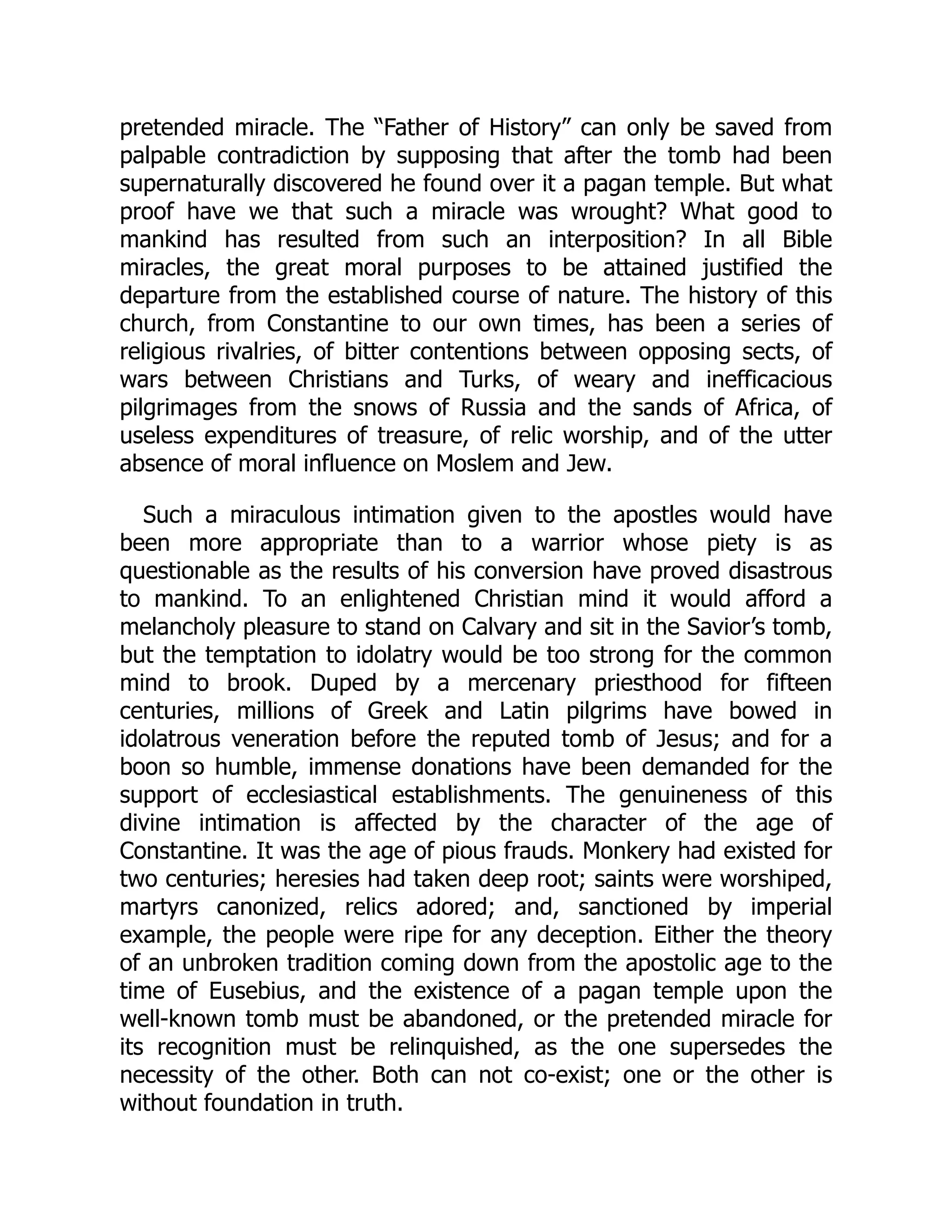 pretended miracle. The “Father of History” can only be saved from
palpable contradiction by supposing that after the tomb had been
supernaturally discovered he found over it a pagan temple. But what
proof have we that such a miracle was wrought? What good to
mankind has resulted from such an interposition? In all Bible
miracles, the great moral purposes to be attained justified the
departure from the established course of nature. The history of this
church, from Constantine to our own times, has been a series of
religious rivalries, of bitter contentions between opposing sects, of
wars between Christians and Turks, of weary and inefficacious
pilgrimages from the snows of Russia and the sands of Africa, of
useless expenditures of treasure, of relic worship, and of the utter
absence of moral influence on Moslem and Jew.
Such a miraculous intimation given to the apostles would have
been more appropriate than to a warrior whose piety is as
questionable as the results of his conversion have proved disastrous
to mankind. To an enlightened Christian mind it would afford a
melancholy pleasure to stand on Calvary and sit in the Savior’s tomb,
but the temptation to idolatry would be too strong for the common
mind to brook. Duped by a mercenary priesthood for fifteen
centuries, millions of Greek and Latin pilgrims have bowed in
idolatrous veneration before the reputed tomb of Jesus; and for a
boon so humble, immense donations have been demanded for the
support of ecclesiastical establishments. The genuineness of this
divine intimation is affected by the character of the age of
Constantine. It was the age of pious frauds. Monkery had existed for
two centuries; heresies had taken deep root; saints were worshiped,
martyrs canonized, relics adored; and, sanctioned by imperial
example, the people were ripe for any deception. Either the theory
of an unbroken tradition coming down from the apostolic age to the
time of Eusebius, and the existence of a pagan temple upon the
well-known tomb must be abandoned, or the pretended miracle for
its recognition must be relinquished, as the one supersedes the
necessity of the other. Both can not co-exist; one or the other is
without foundation in truth.
 