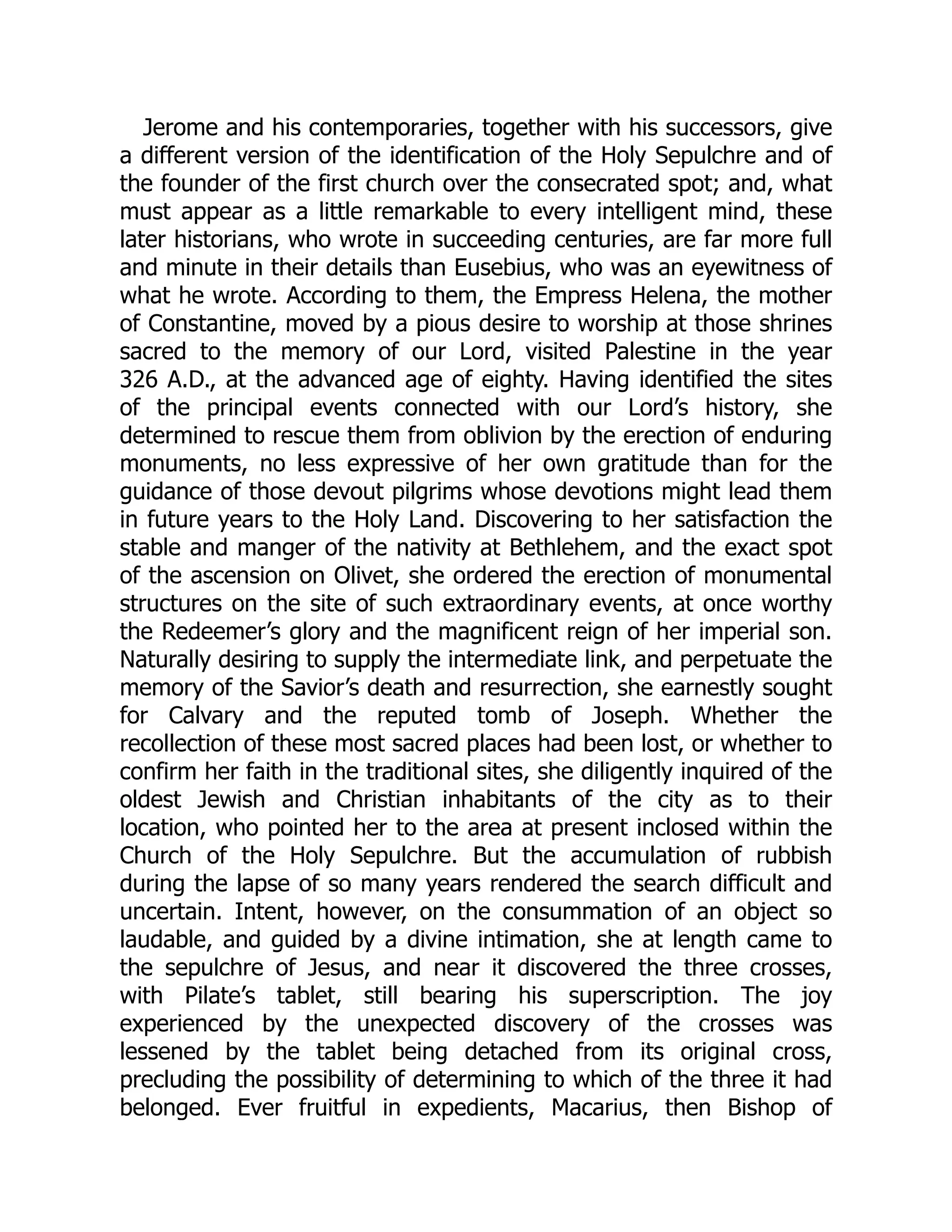 Jerome and his contemporaries, together with his successors, give
a different version of the identification of the Holy Sepulchre and of
the founder of the first church over the consecrated spot; and, what
must appear as a little remarkable to every intelligent mind, these
later historians, who wrote in succeeding centuries, are far more full
and minute in their details than Eusebius, who was an eyewitness of
what he wrote. According to them, the Empress Helena, the mother
of Constantine, moved by a pious desire to worship at those shrines
sacred to the memory of our Lord, visited Palestine in the year
326 A.D., at the advanced age of eighty. Having identified the sites
of the principal events connected with our Lord’s history, she
determined to rescue them from oblivion by the erection of enduring
monuments, no less expressive of her own gratitude than for the
guidance of those devout pilgrims whose devotions might lead them
in future years to the Holy Land. Discovering to her satisfaction the
stable and manger of the nativity at Bethlehem, and the exact spot
of the ascension on Olivet, she ordered the erection of monumental
structures on the site of such extraordinary events, at once worthy
the Redeemer’s glory and the magnificent reign of her imperial son.
Naturally desiring to supply the intermediate link, and perpetuate the
memory of the Savior’s death and resurrection, she earnestly sought
for Calvary and the reputed tomb of Joseph. Whether the
recollection of these most sacred places had been lost, or whether to
confirm her faith in the traditional sites, she diligently inquired of the
oldest Jewish and Christian inhabitants of the city as to their
location, who pointed her to the area at present inclosed within the
Church of the Holy Sepulchre. But the accumulation of rubbish
during the lapse of so many years rendered the search difficult and
uncertain. Intent, however, on the consummation of an object so
laudable, and guided by a divine intimation, she at length came to
the sepulchre of Jesus, and near it discovered the three crosses,
with Pilate’s tablet, still bearing his superscription. The joy
experienced by the unexpected discovery of the crosses was
lessened by the tablet being detached from its original cross,
precluding the possibility of determining to which of the three it had
belonged. Ever fruitful in expedients, Macarius, then Bishop of
 