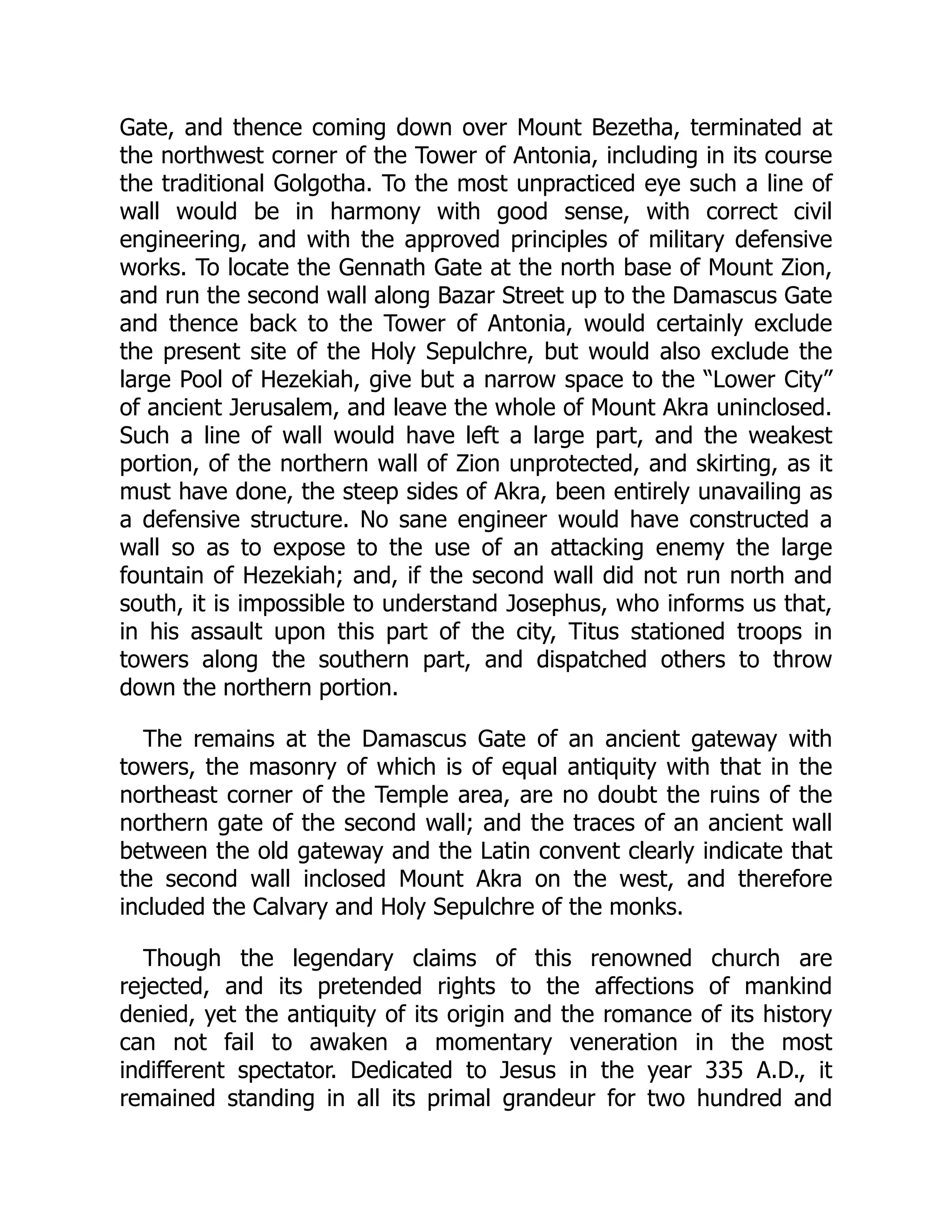 Gate, and thence coming down over Mount Bezetha, terminated at
the northwest corner of the Tower of Antonia, including in its course
the traditional Golgotha. To the most unpracticed eye such a line of
wall would be in harmony with good sense, with correct civil
engineering, and with the approved principles of military defensive
works. To locate the Gennath Gate at the north base of Mount Zion,
and run the second wall along Bazar Street up to the Damascus Gate
and thence back to the Tower of Antonia, would certainly exclude
the present site of the Holy Sepulchre, but would also exclude the
large Pool of Hezekiah, give but a narrow space to the “Lower City”
of ancient Jerusalem, and leave the whole of Mount Akra uninclosed.
Such a line of wall would have left a large part, and the weakest
portion, of the northern wall of Zion unprotected, and skirting, as it
must have done, the steep sides of Akra, been entirely unavailing as
a defensive structure. No sane engineer would have constructed a
wall so as to expose to the use of an attacking enemy the large
fountain of Hezekiah; and, if the second wall did not run north and
south, it is impossible to understand Josephus, who informs us that,
in his assault upon this part of the city, Titus stationed troops in
towers along the southern part, and dispatched others to throw
down the northern portion.
The remains at the Damascus Gate of an ancient gateway with
towers, the masonry of which is of equal antiquity with that in the
northeast corner of the Temple area, are no doubt the ruins of the
northern gate of the second wall; and the traces of an ancient wall
between the old gateway and the Latin convent clearly indicate that
the second wall inclosed Mount Akra on the west, and therefore
included the Calvary and Holy Sepulchre of the monks.
Though the legendary claims of this renowned church are
rejected, and its pretended rights to the affections of mankind
denied, yet the antiquity of its origin and the romance of its history
can not fail to awaken a momentary veneration in the most
indifferent spectator. Dedicated to Jesus in the year 335 A.D., it
remained standing in all its primal grandeur for two hundred and
 