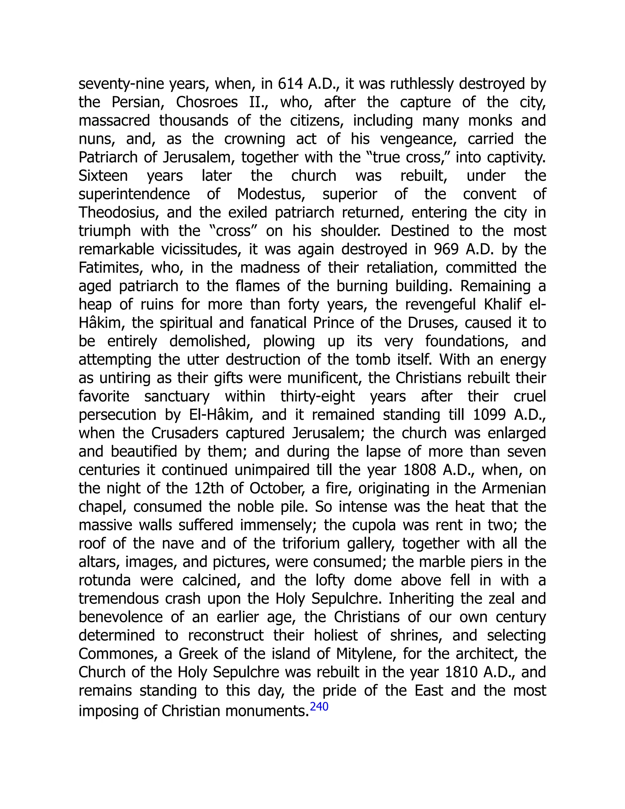 seventy-nine years, when, in 614 A.D., it was ruthlessly destroyed by
the Persian, Chosroes II., who, after the capture of the city,
massacred thousands of the citizens, including many monks and
nuns, and, as the crowning act of his vengeance, carried the
Patriarch of Jerusalem, together with the “true cross,” into captivity.
Sixteen years later the church was rebuilt, under the
superintendence of Modestus, superior of the convent of
Theodosius, and the exiled patriarch returned, entering the city in
triumph with the “cross” on his shoulder. Destined to the most
remarkable vicissitudes, it was again destroyed in 969 A.D. by the
Fatimites, who, in the madness of their retaliation, committed the
aged patriarch to the flames of the burning building. Remaining a
heap of ruins for more than forty years, the revengeful Khalif el-
Hâkim, the spiritual and fanatical Prince of the Druses, caused it to
be entirely demolished, plowing up its very foundations, and
attempting the utter destruction of the tomb itself. With an energy
as untiring as their gifts were munificent, the Christians rebuilt their
favorite sanctuary within thirty-eight years after their cruel
persecution by El-Hâkim, and it remained standing till 1099 A.D.,
when the Crusaders captured Jerusalem; the church was enlarged
and beautified by them; and during the lapse of more than seven
centuries it continued unimpaired till the year 1808 A.D., when, on
the night of the 12th of October, a fire, originating in the Armenian
chapel, consumed the noble pile. So intense was the heat that the
massive walls suffered immensely; the cupola was rent in two; the
roof of the nave and of the triforium gallery, together with all the
altars, images, and pictures, were consumed; the marble piers in the
rotunda were calcined, and the lofty dome above fell in with a
tremendous crash upon the Holy Sepulchre. Inheriting the zeal and
benevolence of an earlier age, the Christians of our own century
determined to reconstruct their holiest of shrines, and selecting
Commones, a Greek of the island of Mitylene, for the architect, the
Church of the Holy Sepulchre was rebuilt in the year 1810 A.D., and
remains standing to this day, the pride of the East and the most
imposing of Christian monuments.240
 