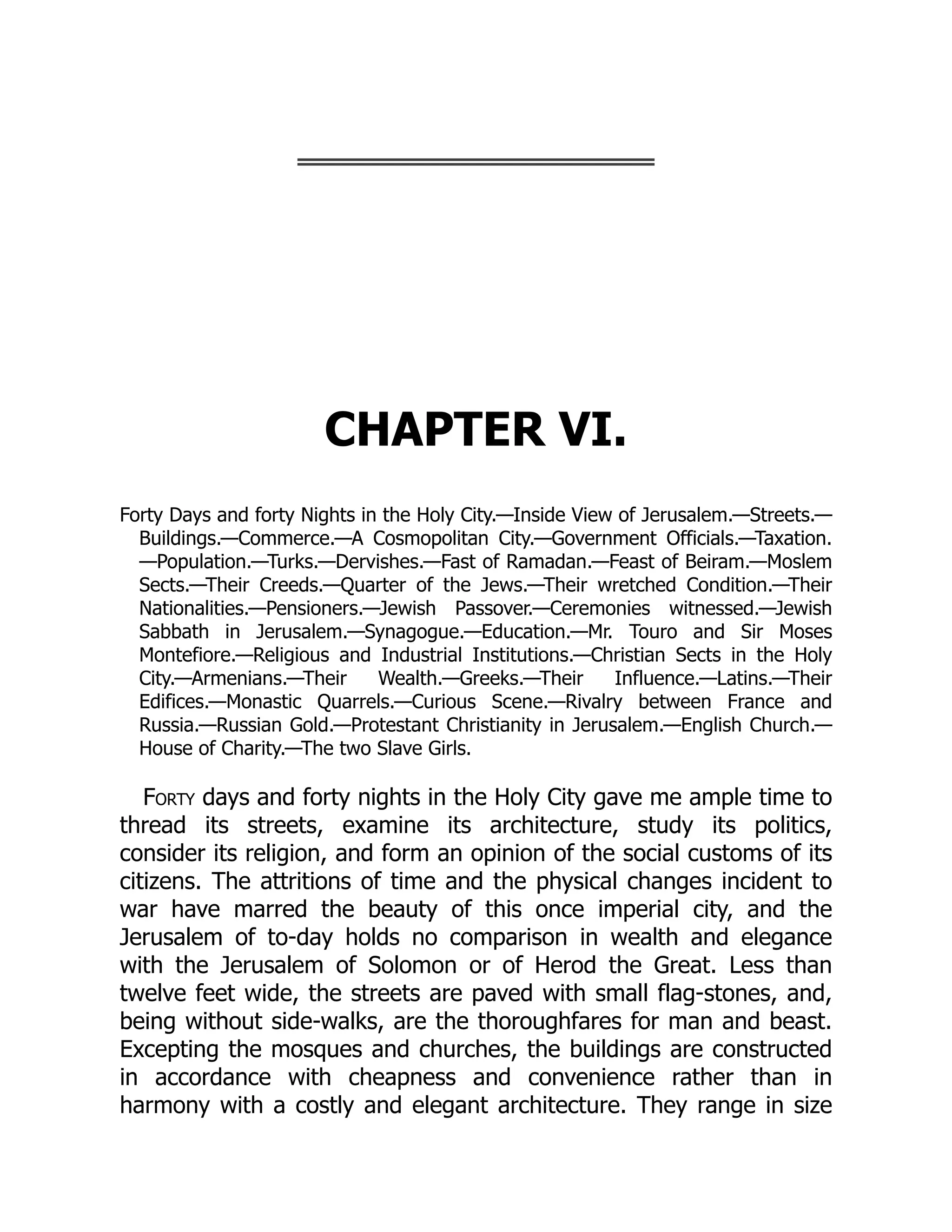 CHAPTER VI.
Forty Days and forty Nights in the Holy City.—​
Inside View of Jerusalem.—​
Streets.—​
Buildings.—​
Commerce.—​
A Cosmopolitan City.—​
Government Officials.—​
Taxation.
—​
Population.—​
Turks.—​
Dervishes.—​
Fast of Ramadan.—​
Feast of Beiram.—​
Moslem
Sects.—​
Their Creeds.—​
Quarter of the Jews.—​
Their wretched Condition.—​
Their
Nationalities.—​
Pensioners.—​
Jewish Passover.—​
Ceremonies witnessed.—​
Jewish
Sabbath in Jerusalem.—​
Synagogue.—​
Education.—​
Mr. Touro and Sir Moses
Montefiore.—​
Religious and Industrial Institutions.—​
Christian Sects in the Holy
City.—​
Armenians.—​
Their Wealth.—​
Greeks.—​
Their Influence.—​
Latins.—​
Their
Edifices.—​
Monastic Quarrels.—​
Curious Scene.—​
Rivalry between France and
Russia.—​
Russian Gold.—​
Protestant Christianity in Jerusalem.—​
English Church.—​
House of Charity.—​
The two Slave Girls.
Forty days and forty nights in the Holy City gave me ample time to
thread its streets, examine its architecture, study its politics,
consider its religion, and form an opinion of the social customs of its
citizens. The attritions of time and the physical changes incident to
war have marred the beauty of this once imperial city, and the
Jerusalem of to-day holds no comparison in wealth and elegance
with the Jerusalem of Solomon or of Herod the Great. Less than
twelve feet wide, the streets are paved with small flag-stones, and,
being without side-walks, are the thoroughfares for man and beast.
Excepting the mosques and churches, the buildings are constructed
in accordance with cheapness and convenience rather than in
harmony with a costly and elegant architecture. They range in size
 