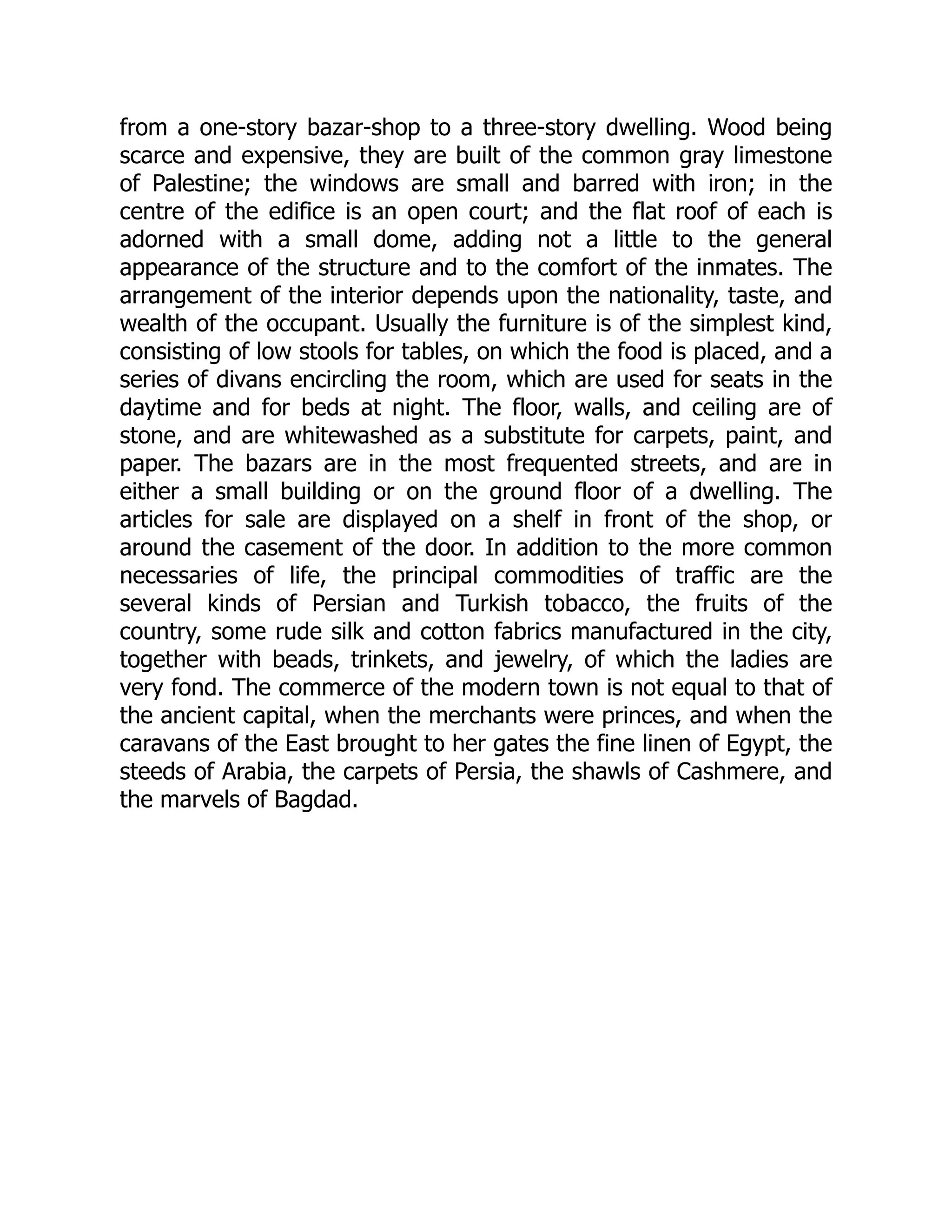 from a one-story bazar-shop to a three-story dwelling. Wood being
scarce and expensive, they are built of the common gray limestone
of Palestine; the windows are small and barred with iron; in the
centre of the edifice is an open court; and the flat roof of each is
adorned with a small dome, adding not a little to the general
appearance of the structure and to the comfort of the inmates. The
arrangement of the interior depends upon the nationality, taste, and
wealth of the occupant. Usually the furniture is of the simplest kind,
consisting of low stools for tables, on which the food is placed, and a
series of divans encircling the room, which are used for seats in the
daytime and for beds at night. The floor, walls, and ceiling are of
stone, and are whitewashed as a substitute for carpets, paint, and
paper. The bazars are in the most frequented streets, and are in
either a small building or on the ground floor of a dwelling. The
articles for sale are displayed on a shelf in front of the shop, or
around the casement of the door. In addition to the more common
necessaries of life, the principal commodities of traffic are the
several kinds of Persian and Turkish tobacco, the fruits of the
country, some rude silk and cotton fabrics manufactured in the city,
together with beads, trinkets, and jewelry, of which the ladies are
very fond. The commerce of the modern town is not equal to that of
the ancient capital, when the merchants were princes, and when the
caravans of the East brought to her gates the fine linen of Egypt, the
steeds of Arabia, the carpets of Persia, the shawls of Cashmere, and
the marvels of Bagdad.
 