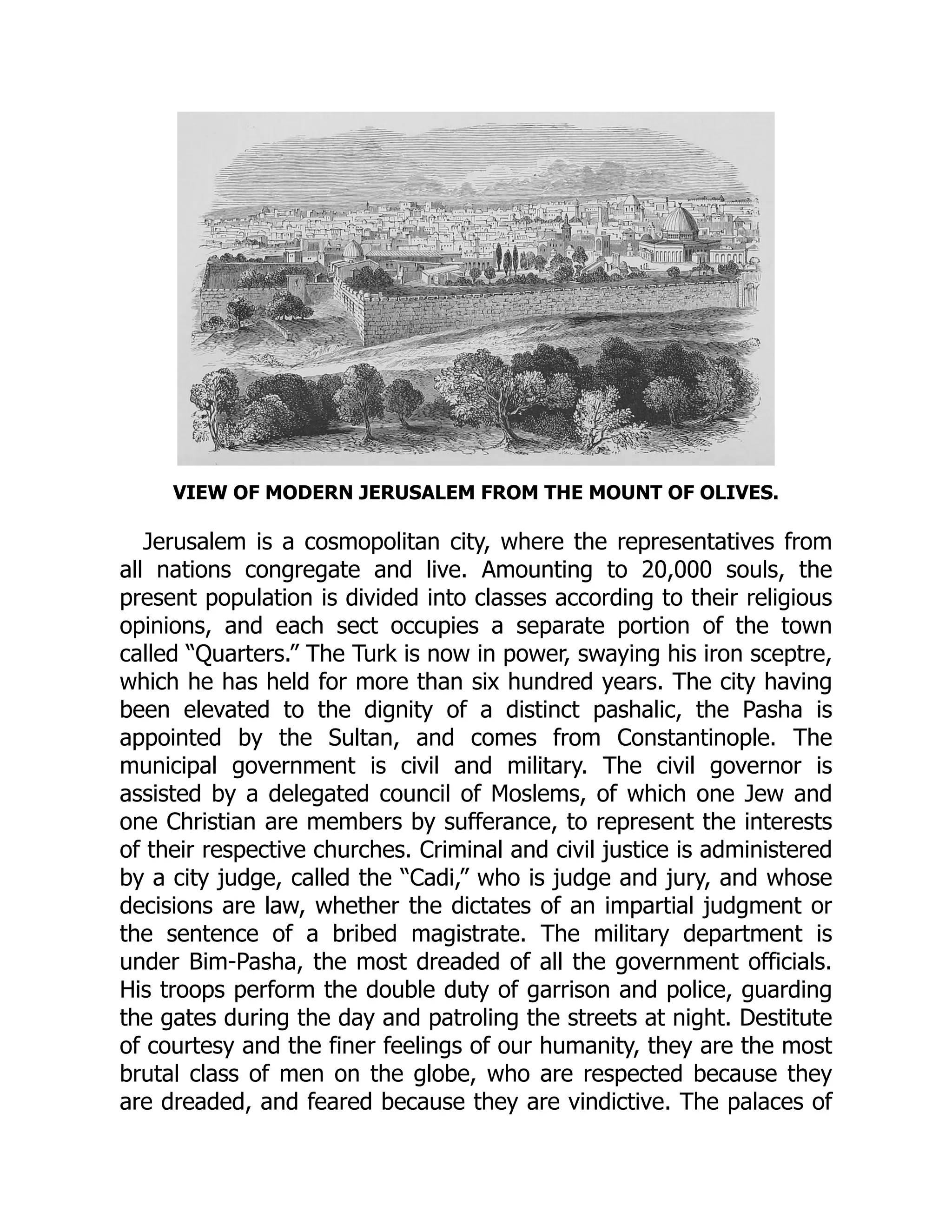 VIEW OF MODERN JERUSALEM FROM THE MOUNT OF OLIVES.
Jerusalem is a cosmopolitan city, where the representatives from
all nations congregate and live. Amounting to 20,000 souls, the
present population is divided into classes according to their religious
opinions, and each sect occupies a separate portion of the town
called “Quarters.” The Turk is now in power, swaying his iron sceptre,
which he has held for more than six hundred years. The city having
been elevated to the dignity of a distinct pashalic, the Pasha is
appointed by the Sultan, and comes from Constantinople. The
municipal government is civil and military. The civil governor is
assisted by a delegated council of Moslems, of which one Jew and
one Christian are members by sufferance, to represent the interests
of their respective churches. Criminal and civil justice is administered
by a city judge, called the “Cadi,” who is judge and jury, and whose
decisions are law, whether the dictates of an impartial judgment or
the sentence of a bribed magistrate. The military department is
under Bim-Pasha, the most dreaded of all the government officials.
His troops perform the double duty of garrison and police, guarding
the gates during the day and patroling the streets at night. Destitute
of courtesy and the finer feelings of our humanity, they are the most
brutal class of men on the globe, who are respected because they
are dreaded, and feared because they are vindictive. The palaces of
 