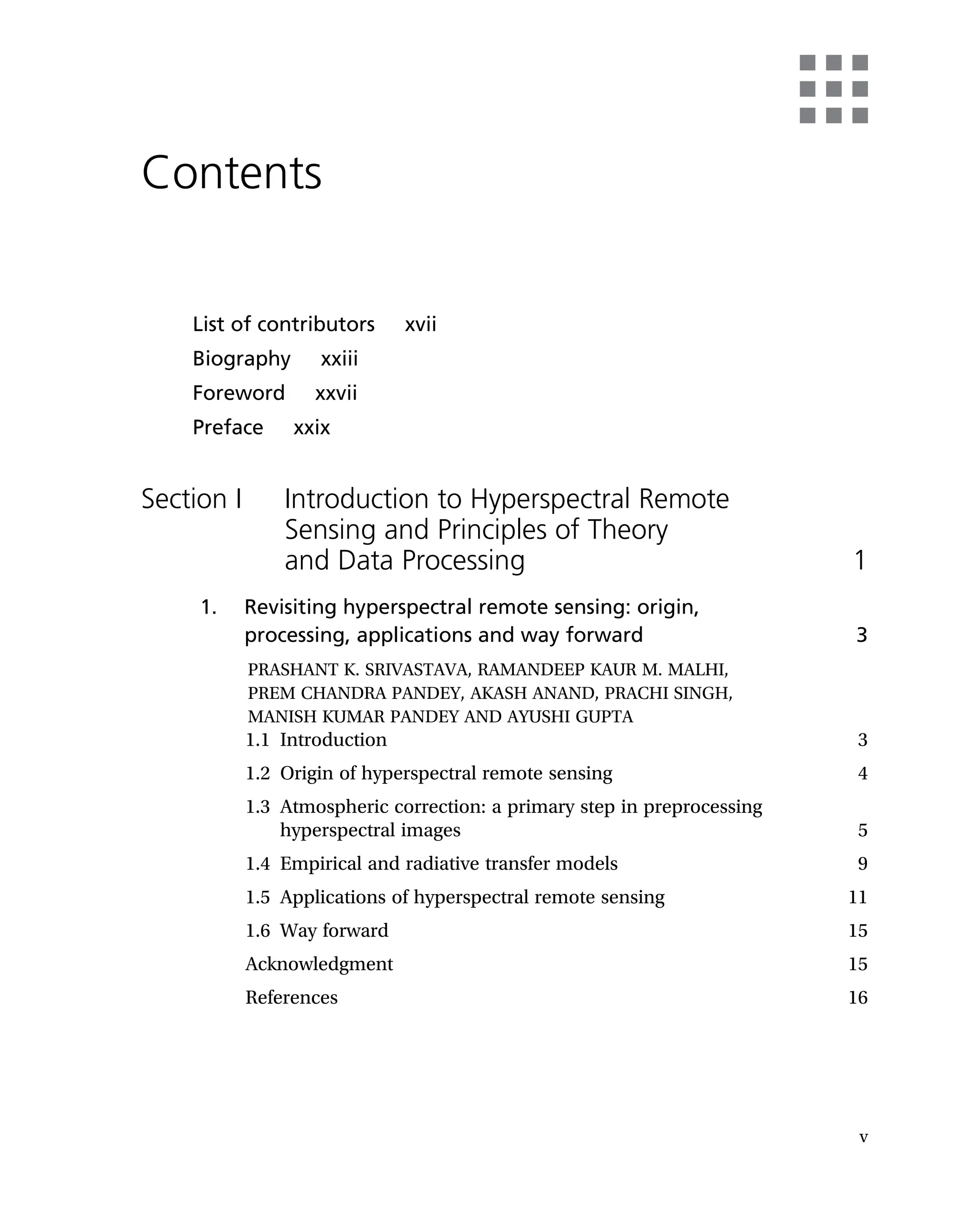 Contents
List of contributors xvii
Biography xxiii
Foreword xxvii
Preface xxix
Section I Introduction to Hyperspectral Remote
Sensing and Principles of Theory
and Data Processing 1
1. Revisiting hyperspectral remote sensing: origin,
processing, applications and way forward 3
PRASHANT K. SRIVASTAVA, RAMANDEEP KAUR M. MALHI,
PREM CHANDRA PANDEY, AKASH ANAND, PRACHI SINGH,
MANISH KUMAR PANDEY AND AYUSHI GUPTA
1.1 Introduction 3
1.2 Origin of hyperspectral remote sensing 4
1.3 Atmospheric correction: a primary step in preprocessing
hyperspectral images 5
1.4 Empirical and radiative transfer models 9
1.5 Applications of hyperspectral remote sensing 11
1.6 Way forward 15
Acknowledgment 15
References 16
v
 