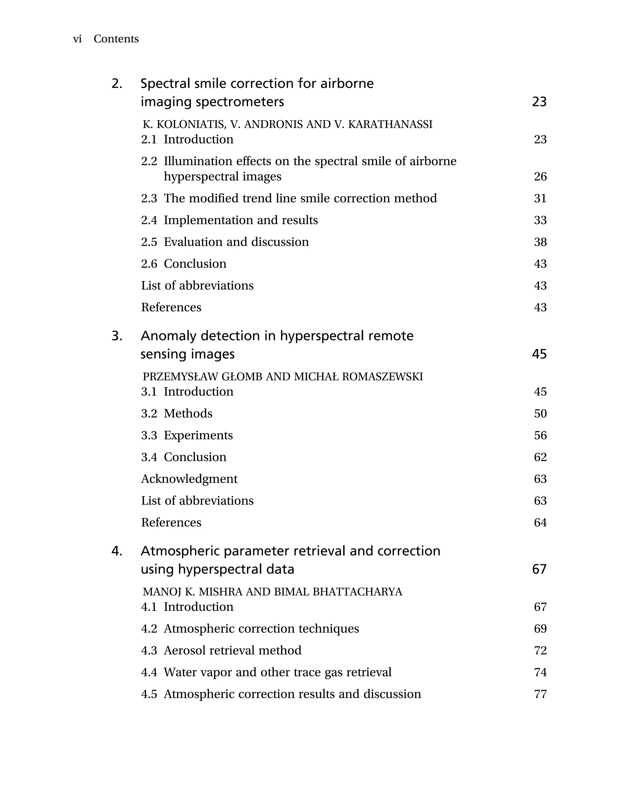2. Spectral smile correction for airborne
imaging spectrometers 23
K. KOLONIATIS, V. ANDRONIS AND V. KARATHANASSI
2.1 Introduction 23
2.2 Illumination effects on the spectral smile of airborne
hyperspectral images 26
2.3 The modified trend line smile correction method 31
2.4 Implementation and results 33
2.5 Evaluation and discussion 38
2.6 Conclusion 43
List of abbreviations 43
References 43
3. Anomaly detection in hyperspectral remote
sensing images 45
PRZEMYSŁAW GŁOMB AND MICHAŁ ROMASZEWSKI
3.1 Introduction 45
3.2 Methods 50
3.3 Experiments 56
3.4 Conclusion 62
Acknowledgment 63
List of abbreviations 63
References 64
4. Atmospheric parameter retrieval and correction
using hyperspectral data 67
MANOJ K. MISHRA AND BIMAL BHATTACHARYA
4.1 Introduction 67
4.2 Atmospheric correction techniques 69
4.3 Aerosol retrieval method 72
4.4 Water vapor and other trace gas retrieval 74
4.5 Atmospheric correction results and discussion 77
vi Contents
 
