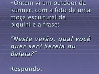 Ontem vi um outdoor da Runner, com a foto de uma moça escultural de  biquíni e a frase:   "Neste verão, qual você quer ser? Sereia ou Baleia?”   Respondo:   