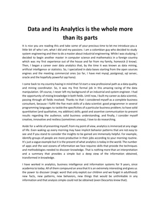 Data and its Analytics is the whole more
than its parts
It is nice you are reading this and take some of your precious time to let me introduce you a
little bit of who I am, what I did and my passions. I am a colombian guy who decided to study
system engineering and then to do a master about industrial engineering. While I was studying, I
decided to begin another master in computer science and mathematics in a foreign country
which was my first experience out of the house and far from my family, homesick (I know).
Then, I began a career over data analytics that, by the time it was known as data mining,
artificial intelligence or statistics. So, I specialized in data bases starting from the open sources
engines and the meeting commercial ones (so far, I have met mysql, postgresql, sql server,
oracle and the hopefully powerful sap hana).
I came back to my country having in mind that I’d start a new professional path as a data quality
and mining coordinator. So, it was my first formal job in this amazing racing of the data
manipulation. Of course, I never left my background of an industrial and system engineer. I had
the opportunity of mixing knowledge in both fields. Until now, I built my career as data scientist,
passing through all fields involved. Thanks to that I considered myself as a complete business
consultant, because I fulfill the five main skills of a data scientist: good programmer in several
programming languages to tackle the specificities of a particular business problem; to have solid
quantitative (and qualitative, my addition) skills; good and assertive communication to present
results regarding the audience; solid business understanding; and finally, I consider myself
creative, innovative and restless (sometimes uneasy), I love to do researching.
Aside for a while of presenting myself, from my point of view, analytics is immersed at any stage
of life. Even waking up every morning may have implicit behavior patterns that are not easy to
see and if you stand to consider the insights to be gained are immensely helpful. For example,
identify groups of people are more productive in their jobs according to your morning routine.
It's just a vague example but it is the present of what analytics is today in the world. The number
of apps and the vast oceans of information we face requires skills that provide the techniques
and methodologies needed to discover knowledge. That is nothing more than an interpretation
and a summary that provides a simple but a deep view of the information obtained,
transformed in knowledge.
I have worked in analytics, business intelligence and information systems for 9 years, since
academia to today. All of them compound an area that It is an extremely interesting and gives us
the power to discover (magic word that only exploit our children and we forget in adulthood)
new facts, new patterns, new behaviors, new things that would be unthinkable in any
information and that analysis simple could not be obtained (even Descartes knew that).
 