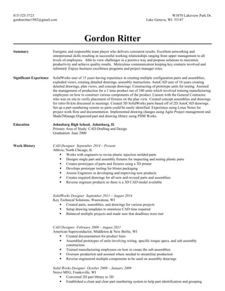 815-325-3723 W3870 Lakeview Park Dr.
gordonritter1982@gmail.com Lake Geneva, WI 53147
Gordon Ritter
Summary Energetic and responsible team player who delivers consistent results. Excellent networking and
interpersonal skills resulting in successful working relationships ranging from upper management to all
levels of employees. Able to view challenges in a positive way and propose solutions to maximize
productivity and achieve quality results. Meticulous communication keeping key contacts involved and
informed. Enjoys business excellence programs and project manager roles.
Significant Experience SolidWorks user of 15 years having experience in creating multiple configuration parts and assemblies,
exploded views, creating detailed drawings, assembly instructions. AutoCAD user of 16 years creating
detailed drawings, plan views, and concept drawings. Constructing of prototype units for testing. Assisted
the management of production for a 1 time product run of 340 units which involved training manufacturing
employees on how to construct various components of the product. Liaison with the General Contractor
who was on site to verify placement of fixtures on the plan view. Created concept assemblies and drawings
for retro-fit kits discussed in meetings. Created 3D SolidWorks parts based off of 2D AutoCAD drawings.
Set up a part numbering system so parts could be easily identified. Experience using Lotus Notes for
project work flow and documentation. Implemented drawing changes using Agile Project management and
Made2Manage.Organized part and drawing library using PDM Works.
Education Johnsburg High School, Johnsburg, IL
Primary Area of Study: CAD Drafting and Design
Graduation: June 2000
Work History CAD Designer September 2014 – Present
Abbvie, North Chicago, IL
 Works with engineers to revise plastic injection molded parts
 Designs single part and assembly fixtures for inspecting and testing plastic parts
 Creates prototypes of parts and fixtures using a 3D printer
 Develops prototype tooling for blister packaging
 Assists Engineers in developing and improving new products
 Creates required drawings for all new and revised parts and assemblies
 Reverse engineer products so there is a 3D CAD model available
SolidWorks Designer September 2011 – August 2014
Key Technical Solutions, Wauwatosa, WI
 Created parts, assemblies, and drawings for various projects
 Setup drawing templates to minimize CAD time required
 Balanced multiple projects and made sure that deadlines were met
CAD Designer February 2009 – August 2011
American Superconductor, Middleton & New Berlin, WI
 Created documentation for product lines
 Assembled prototypes of units involving wiring, specific torque specs, and sub assembly
construction.
 Trained manufacturing employees on how to create the sub-assemblies
 Oversaw production and assisted where needed to streamline production
 Reverse engineered multiple components to be used on assembly drawings
Solid Works Designer October 2008 – January 2009
Norco MFG, Franksville, WI
 Converted 2D part library to 3D
 Established a clean and clear part numbering system to help part identification and grouping
 