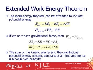 November 3, 2008
Extended Work-Energy Theorem
 The work-energy theorem can be extended to include
potential energy:
 If we only have gravitational force, then
 The sum of the kinetic energy and the gravitational
potential energy remains constant at all time and hence
is a conserved quantity
net f i
W KE KE KE
   
f
i
gravity PE
PE
W 

gravity
net W
W 
f
i
i
f PE
PE
KE
KE 


i
i
f
f KE
PE
PE
KE 


 