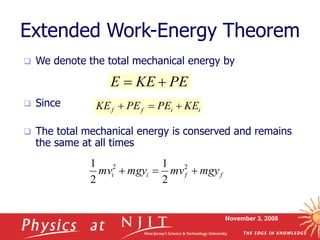 November 3, 2008
Extended Work-Energy Theorem
 We denote the total mechanical energy by
 Since
 The total mechanical energy is conserved and remains
the same at all times
PE
KE
E 

i
i
f
f KE
PE
PE
KE 


f
f
i
i mgy
mv
mgy
mv 

 2
2
2
1
2
1
 