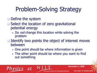November 3, 2008
Problem-Solving Strategy
 Define the system
 Select the location of zero gravitational
potential energy
 Do not change this location while solving the
problem
 Identify two points the object of interest moves
between
 One point should be where information is given
 The other point should be where you want to find
out something
 