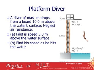November 3, 2008
Platform Diver
 A diver of mass m drops
from a board 10.0 m above
the water’s surface. Neglect
air resistance.
 (a) Find is speed 5.0 m
above the water surface
 (b) Find his speed as he hits
the water
 