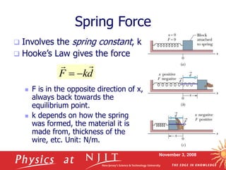 November 3, 2008
Spring Force
 Involves the spring constant, k
 Hooke’s Law gives the force
 F is in the opposite direction of x,
always back towards the
equilibrium point.
 k depends on how the spring
was formed, the material it is
made from, thickness of the
wire, etc. Unit: N/m.
d
k
F




 