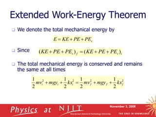 November 3, 2008
Extended Work-Energy Theorem
 We denote the total mechanical energy by
 Since
 The total mechanical energy is conserved and remains
the same at all times
s
PE
PE
KE
E 


i
s
f
s PE
PE
KE
PE
PE
KE )
(
)
( 




2
2
2
2
2
1
2
1
2
1
2
1
f
f
f
i
i
i kx
mgy
mv
kx
mgy
mv 




 