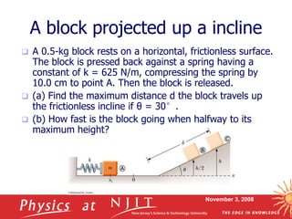 November 3, 2008
A block projected up a incline
 A 0.5-kg block rests on a horizontal, frictionless surface.
The block is pressed back against a spring having a
constant of k = 625 N/m, compressing the spring by
10.0 cm to point A. Then the block is released.
 (a) Find the maximum distance d the block travels up
the frictionless incline if θ = 30°.
 (b) How fast is the block going when halfway to its
maximum height?
 