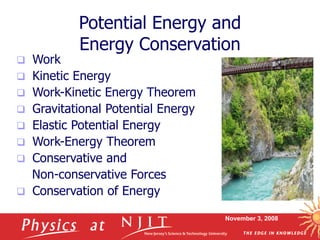 November 3, 2008
Potential Energy and
Energy Conservation
 Work
 Kinetic Energy
 Work-Kinetic Energy Theorem
 Gravitational Potential Energy
 Elastic Potential Energy
 Work-Energy Theorem
 Conservative and
Non-conservative Forces
 Conservation of Energy
 