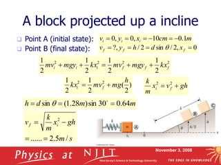 November 3, 2008
A block projected up a incline
 Point A (initial state):
 Point B (final state):
m
cm
x
y
v i
i
i 1
.
0
10
,
0
,
0 





s
m
gh
x
m
k
v i
f
/
5
.
2
......
2




2
2
2
2
2
1
2
1
2
1
2
1
f
f
f
i
i
i kx
mgy
mv
kx
mgy
mv 




0
,
2
/
sin
2
/
?, 


 f
f
f x
d
h
y
v q
)
2
(
2
1
2
1 2
2 h
mg
mv
kx f
i 
 gh
v
x
m
k
f
i 
 2
2
m
m
d
h 64
.
0
30
sin
)
28
.
1
(
sin 

 
q
 
