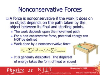 November 3, 2008
Nonconservative Forces
 A force is nonconservative if the work it does on
an object depends on the path taken by the
object between its final and starting points.
 The work depends upon the movement path
 For a non-conservative force, potential energy can
NOT be defined
 Work done by a nonconservative force
 It is generally dissipative. The dispersal
of energy takes the form of heat or sound

 



 s
otherforce
k
nc W
d
f
d
F
W


 