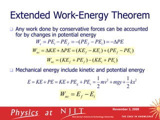 November 3, 2008
Extended Work-Energy Theorem
 Any work done by conservative forces can be accounted
for by changes in potential energy
 Mechanical energy include kinetic and potential energy
2
2
2
1
2
1
kx
mgy
mv
PE
PE
KE
PE
KE
E s
g 







)
(
)
( i
i
f
f
nc PE
KE
PE
KE
W 



)
(
)
( i
f
i
f
nc PE
PE
KE
KE
PE
KE
W 







PE
PE
PE
PE
PE
W i
f
f
i
c 






 )
(
i
f
nc E
E
W 

 
